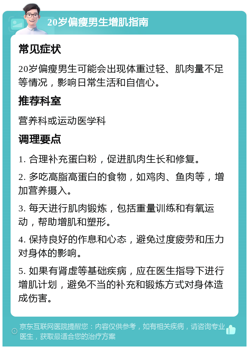 20岁偏瘦男生增肌指南 常见症状 20岁偏瘦男生可能会出现体重过轻、肌肉量不足等情况，影响日常生活和自信心。 推荐科室 营养科或运动医学科 调理要点 1. 合理补充蛋白粉，促进肌肉生长和修复。 2. 多吃高脂高蛋白的食物，如鸡肉、鱼肉等，增加营养摄入。 3. 每天进行肌肉锻炼，包括重量训练和有氧运动，帮助增肌和塑形。 4. 保持良好的作息和心态，避免过度疲劳和压力对身体的影响。 5. 如果有肾虚等基础疾病，应在医生指导下进行增肌计划，避免不当的补充和锻炼方式对身体造成伤害。