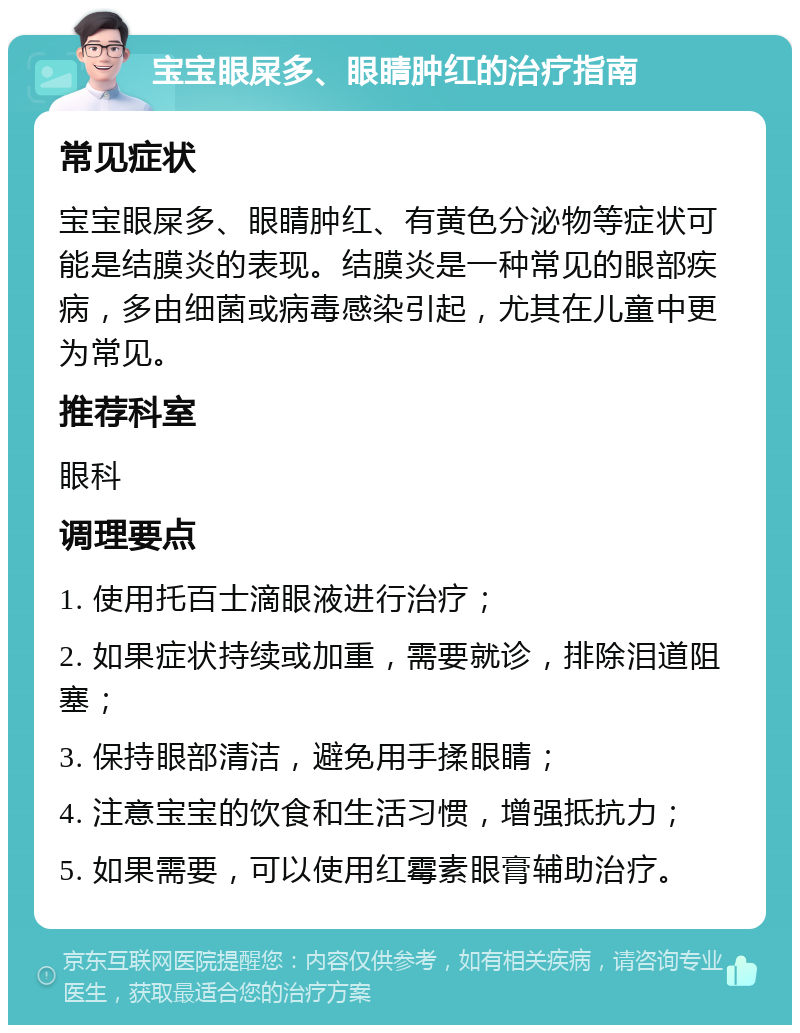 宝宝眼屎多、眼睛肿红的治疗指南 常见症状 宝宝眼屎多、眼睛肿红、有黄色分泌物等症状可能是结膜炎的表现。结膜炎是一种常见的眼部疾病，多由细菌或病毒感染引起，尤其在儿童中更为常见。 推荐科室 眼科 调理要点 1. 使用托百士滴眼液进行治疗； 2. 如果症状持续或加重，需要就诊，排除泪道阻塞； 3. 保持眼部清洁，避免用手揉眼睛； 4. 注意宝宝的饮食和生活习惯，增强抵抗力； 5. 如果需要，可以使用红霉素眼膏辅助治疗。