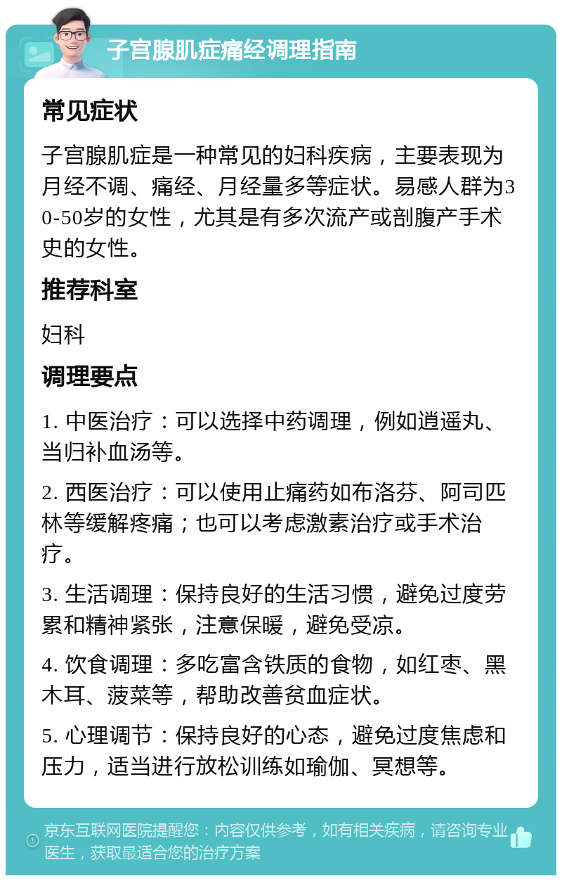 子宫腺肌症痛经调理指南 常见症状 子宫腺肌症是一种常见的妇科疾病，主要表现为月经不调、痛经、月经量多等症状。易感人群为30-50岁的女性，尤其是有多次流产或剖腹产手术史的女性。 推荐科室 妇科 调理要点 1. 中医治疗：可以选择中药调理，例如逍遥丸、当归补血汤等。 2. 西医治疗：可以使用止痛药如布洛芬、阿司匹林等缓解疼痛；也可以考虑激素治疗或手术治疗。 3. 生活调理：保持良好的生活习惯，避免过度劳累和精神紧张，注意保暖，避免受凉。 4. 饮食调理：多吃富含铁质的食物，如红枣、黑木耳、菠菜等，帮助改善贫血症状。 5. 心理调节：保持良好的心态，避免过度焦虑和压力，适当进行放松训练如瑜伽、冥想等。