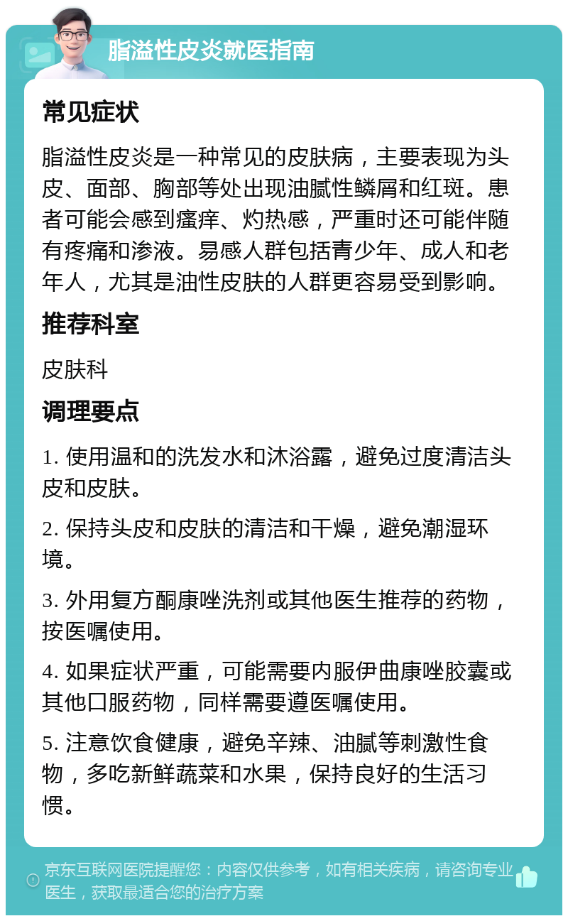 脂溢性皮炎就医指南 常见症状 脂溢性皮炎是一种常见的皮肤病，主要表现为头皮、面部、胸部等处出现油腻性鳞屑和红斑。患者可能会感到瘙痒、灼热感，严重时还可能伴随有疼痛和渗液。易感人群包括青少年、成人和老年人，尤其是油性皮肤的人群更容易受到影响。 推荐科室 皮肤科 调理要点 1. 使用温和的洗发水和沐浴露，避免过度清洁头皮和皮肤。 2. 保持头皮和皮肤的清洁和干燥，避免潮湿环境。 3. 外用复方酮康唑洗剂或其他医生推荐的药物，按医嘱使用。 4. 如果症状严重，可能需要内服伊曲康唑胶囊或其他口服药物，同样需要遵医嘱使用。 5. 注意饮食健康，避免辛辣、油腻等刺激性食物，多吃新鲜蔬菜和水果，保持良好的生活习惯。