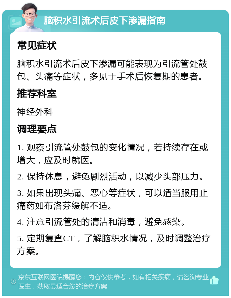 脑积水引流术后皮下渗漏指南 常见症状 脑积水引流术后皮下渗漏可能表现为引流管处鼓包、头痛等症状，多见于手术后恢复期的患者。 推荐科室 神经外科 调理要点 1. 观察引流管处鼓包的变化情况，若持续存在或增大，应及时就医。 2. 保持休息，避免剧烈活动，以减少头部压力。 3. 如果出现头痛、恶心等症状，可以适当服用止痛药如布洛芬缓解不适。 4. 注意引流管处的清洁和消毒，避免感染。 5. 定期复查CT，了解脑积水情况，及时调整治疗方案。