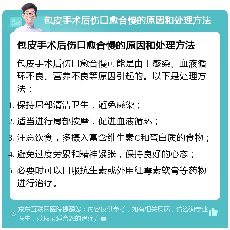 包皮手术后伤口愈合慢的原因和处理方法 包皮手术后伤口愈合慢的原因和处理方法 包皮手术后伤口愈合慢可能是由于感染、血液循环不良、营养不良等原因引起的。以下是处理方法： 保持局部清洁卫生，避免感染； 适当进行局部按摩，促进血液循环； 注意饮食，多摄入富含维生素C和蛋白质的食物； 避免过度劳累和精神紧张，保持良好的心态； 必要时可以口服抗生素或外用红霉素软膏等药物进行治疗。