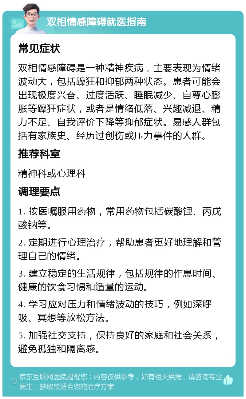 双相情感障碍就医指南 常见症状 双相情感障碍是一种精神疾病，主要表现为情绪波动大，包括躁狂和抑郁两种状态。患者可能会出现极度兴奋、过度活跃、睡眠减少、自尊心膨胀等躁狂症状，或者是情绪低落、兴趣减退、精力不足、自我评价下降等抑郁症状。易感人群包括有家族史、经历过创伤或压力事件的人群。 推荐科室 精神科或心理科 调理要点 1. 按医嘱服用药物，常用药物包括碳酸锂、丙戊酸钠等。 2. 定期进行心理治疗，帮助患者更好地理解和管理自己的情绪。 3. 建立稳定的生活规律，包括规律的作息时间、健康的饮食习惯和适量的运动。 4. 学习应对压力和情绪波动的技巧，例如深呼吸、冥想等放松方法。 5. 加强社交支持，保持良好的家庭和社会关系，避免孤独和隔离感。