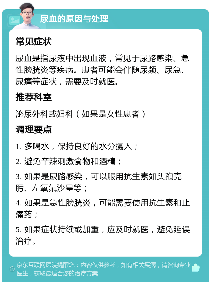 尿血的原因与处理 常见症状 尿血是指尿液中出现血液，常见于尿路感染、急性膀胱炎等疾病。患者可能会伴随尿频、尿急、尿痛等症状，需要及时就医。 推荐科室 泌尿外科或妇科（如果是女性患者） 调理要点 1. 多喝水，保持良好的水分摄入； 2. 避免辛辣刺激食物和酒精； 3. 如果是尿路感染，可以服用抗生素如头孢克肟、左氧氟沙星等； 4. 如果是急性膀胱炎，可能需要使用抗生素和止痛药； 5. 如果症状持续或加重，应及时就医，避免延误治疗。