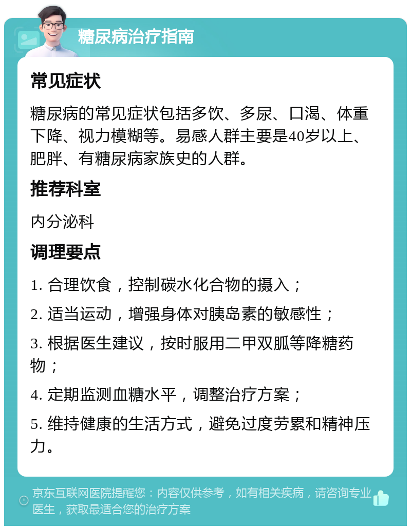 糖尿病治疗指南 常见症状 糖尿病的常见症状包括多饮、多尿、口渴、体重下降、视力模糊等。易感人群主要是40岁以上、肥胖、有糖尿病家族史的人群。 推荐科室 内分泌科 调理要点 1. 合理饮食，控制碳水化合物的摄入； 2. 适当运动，增强身体对胰岛素的敏感性； 3. 根据医生建议，按时服用二甲双胍等降糖药物； 4. 定期监测血糖水平，调整治疗方案； 5. 维持健康的生活方式，避免过度劳累和精神压力。