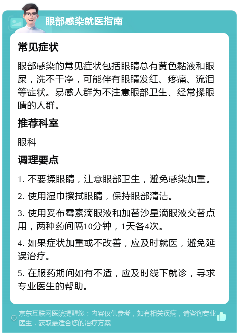 眼部感染就医指南 常见症状 眼部感染的常见症状包括眼睛总有黄色黏液和眼屎，洗不干净，可能伴有眼睛发红、疼痛、流泪等症状。易感人群为不注意眼部卫生、经常揉眼睛的人群。 推荐科室 眼科 调理要点 1. 不要揉眼睛，注意眼部卫生，避免感染加重。 2. 使用湿巾擦拭眼睛，保持眼部清洁。 3. 使用妥布霉素滴眼液和加替沙星滴眼液交替点用，两种药间隔10分钟，1天各4次。 4. 如果症状加重或不改善，应及时就医，避免延误治疗。 5. 在服药期间如有不适，应及时线下就诊，寻求专业医生的帮助。