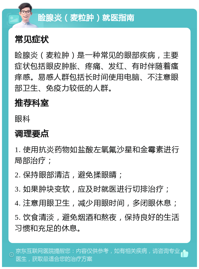 睑腺炎（麦粒肿）就医指南 常见症状 睑腺炎（麦粒肿）是一种常见的眼部疾病，主要症状包括眼皮肿胀、疼痛、发红、有时伴随着瘙痒感。易感人群包括长时间使用电脑、不注意眼部卫生、免疫力较低的人群。 推荐科室 眼科 调理要点 1. 使用抗炎药物如盐酸左氧氟沙星和金霉素进行局部治疗； 2. 保持眼部清洁，避免揉眼睛； 3. 如果肿块变软，应及时就医进行切排治疗； 4. 注意用眼卫生，减少用眼时间，多闭眼休息； 5. 饮食清淡，避免烟酒和熬夜，保持良好的生活习惯和充足的休息。