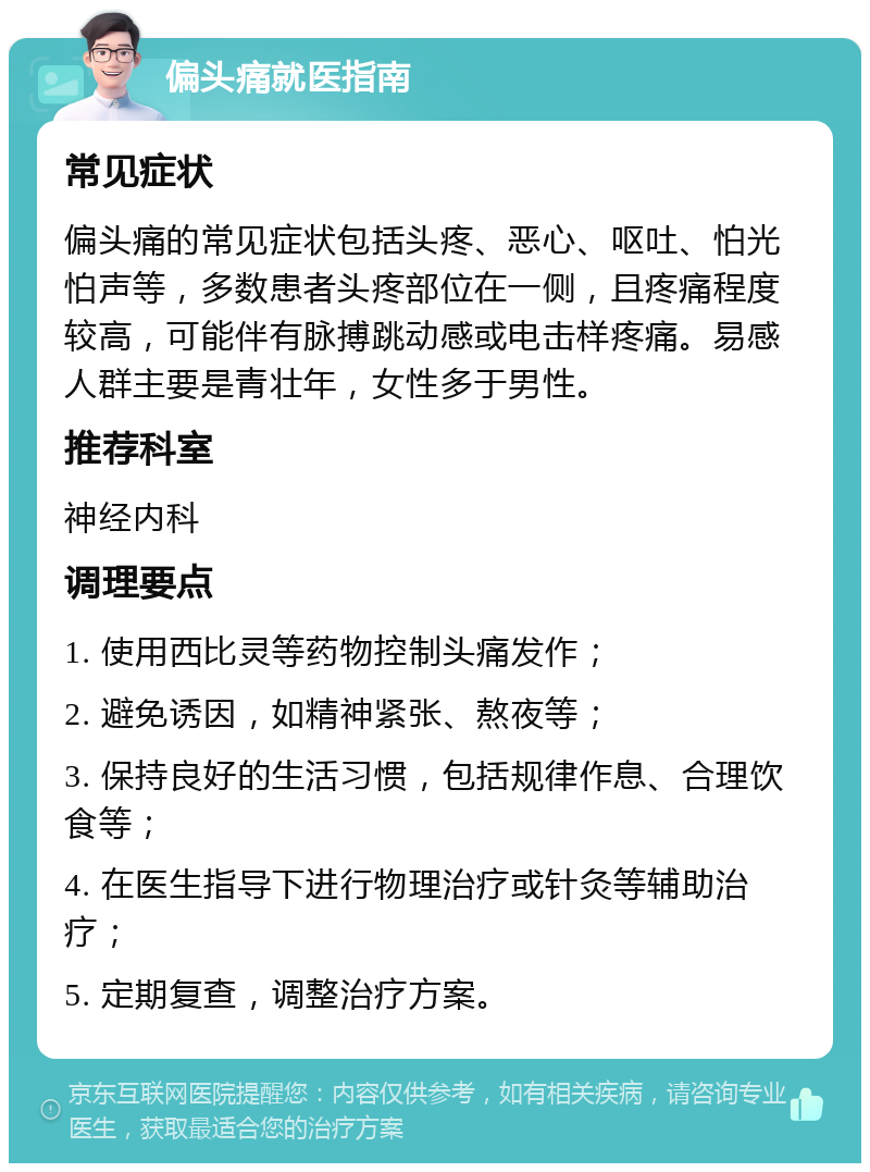 偏头痛就医指南 常见症状 偏头痛的常见症状包括头疼、恶心、呕吐、怕光怕声等，多数患者头疼部位在一侧，且疼痛程度较高，可能伴有脉搏跳动感或电击样疼痛。易感人群主要是青壮年，女性多于男性。 推荐科室 神经内科 调理要点 1. 使用西比灵等药物控制头痛发作； 2. 避免诱因，如精神紧张、熬夜等； 3. 保持良好的生活习惯，包括规律作息、合理饮食等； 4. 在医生指导下进行物理治疗或针灸等辅助治疗； 5. 定期复查，调整治疗方案。