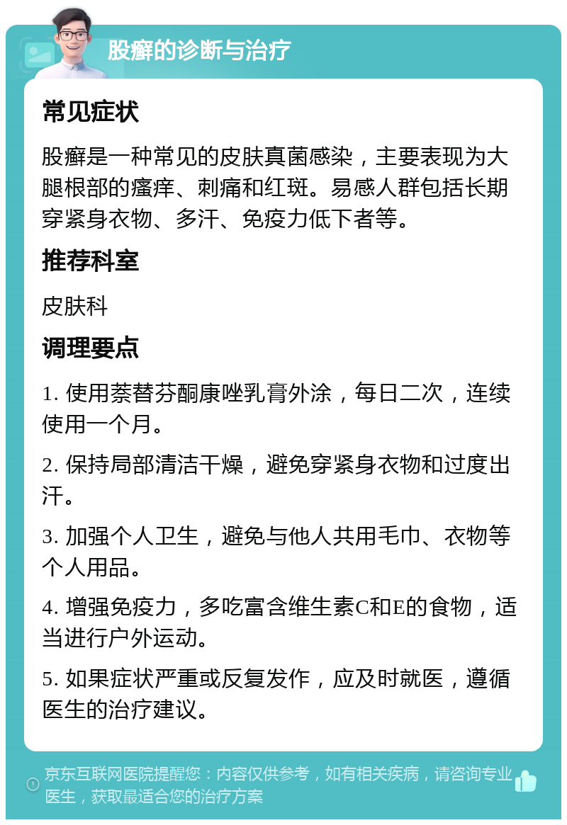 股癣的诊断与治疗 常见症状 股癣是一种常见的皮肤真菌感染，主要表现为大腿根部的瘙痒、刺痛和红斑。易感人群包括长期穿紧身衣物、多汗、免疫力低下者等。 推荐科室 皮肤科 调理要点 1. 使用萘替芬酮康唑乳膏外涂，每日二次，连续使用一个月。 2. 保持局部清洁干燥，避免穿紧身衣物和过度出汗。 3. 加强个人卫生，避免与他人共用毛巾、衣物等个人用品。 4. 增强免疫力，多吃富含维生素C和E的食物，适当进行户外运动。 5. 如果症状严重或反复发作，应及时就医，遵循医生的治疗建议。