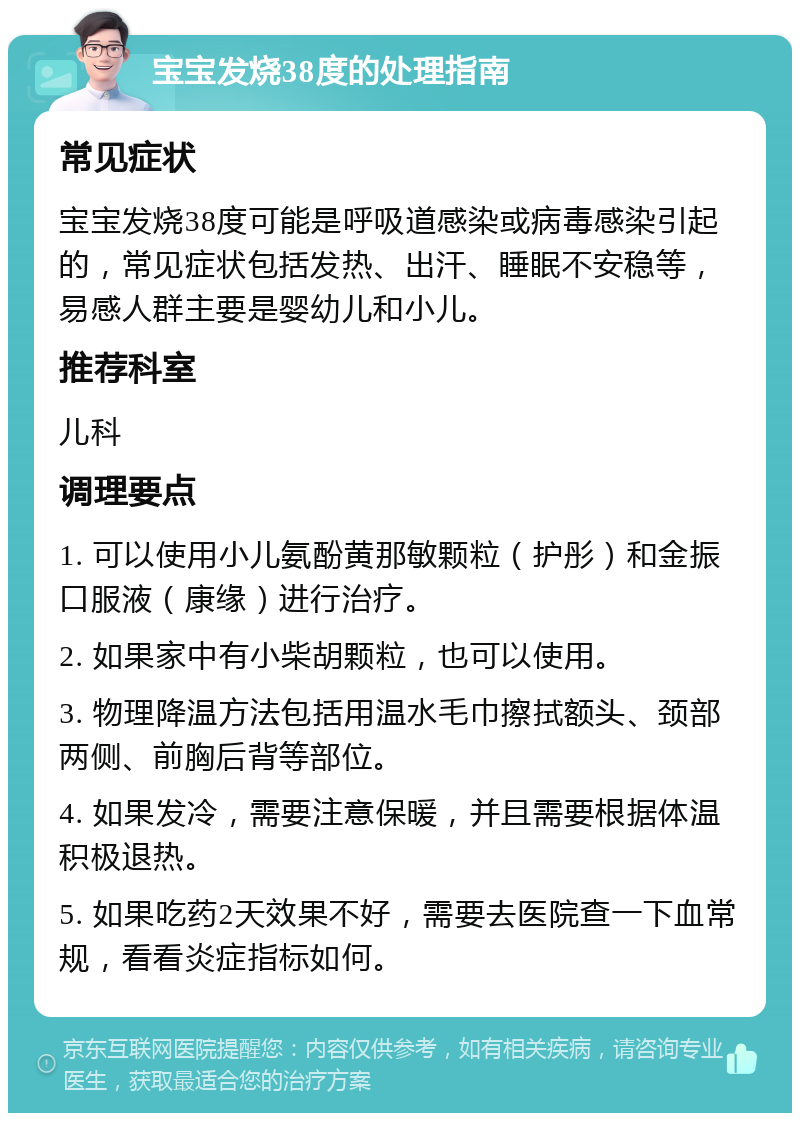 宝宝发烧38度的处理指南 常见症状 宝宝发烧38度可能是呼吸道感染或病毒感染引起的，常见症状包括发热、出汗、睡眠不安稳等，易感人群主要是婴幼儿和小儿。 推荐科室 儿科 调理要点 1. 可以使用小儿氨酚黄那敏颗粒（护彤）和金振口服液（康缘）进行治疗。 2. 如果家中有小柴胡颗粒，也可以使用。 3. 物理降温方法包括用温水毛巾擦拭额头、颈部两侧、前胸后背等部位。 4. 如果发冷，需要注意保暖，并且需要根据体温积极退热。 5. 如果吃药2天效果不好，需要去医院查一下血常规，看看炎症指标如何。