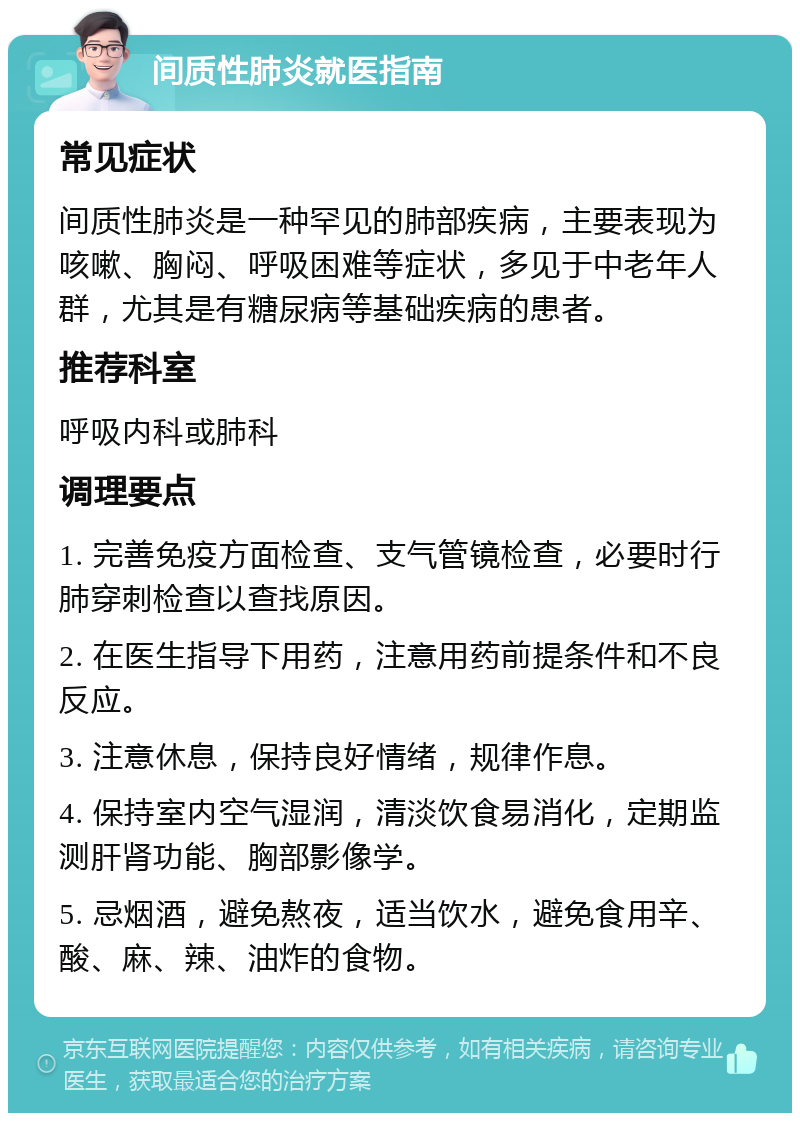 间质性肺炎就医指南 常见症状 间质性肺炎是一种罕见的肺部疾病，主要表现为咳嗽、胸闷、呼吸困难等症状，多见于中老年人群，尤其是有糖尿病等基础疾病的患者。 推荐科室 呼吸内科或肺科 调理要点 1. 完善免疫方面检查、支气管镜检查，必要时行肺穿刺检查以查找原因。 2. 在医生指导下用药，注意用药前提条件和不良反应。 3. 注意休息，保持良好情绪，规律作息。 4. 保持室内空气湿润，清淡饮食易消化，定期监测肝肾功能、胸部影像学。 5. 忌烟酒，避免熬夜，适当饮水，避免食用辛、酸、麻、辣、油炸的食物。