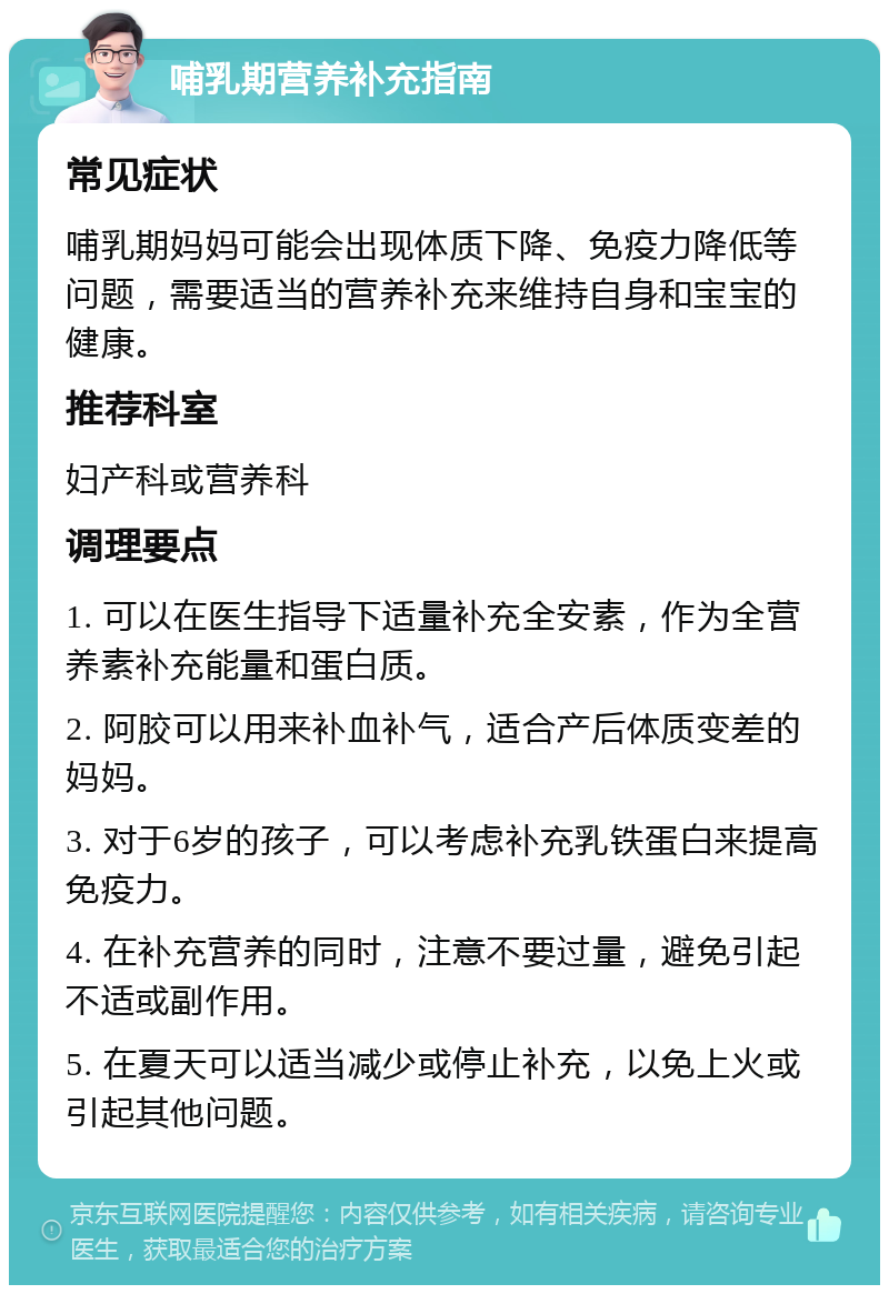 哺乳期营养补充指南 常见症状 哺乳期妈妈可能会出现体质下降、免疫力降低等问题，需要适当的营养补充来维持自身和宝宝的健康。 推荐科室 妇产科或营养科 调理要点 1. 可以在医生指导下适量补充全安素，作为全营养素补充能量和蛋白质。 2. 阿胶可以用来补血补气，适合产后体质变差的妈妈。 3. 对于6岁的孩子，可以考虑补充乳铁蛋白来提高免疫力。 4. 在补充营养的同时，注意不要过量，避免引起不适或副作用。 5. 在夏天可以适当减少或停止补充，以免上火或引起其他问题。