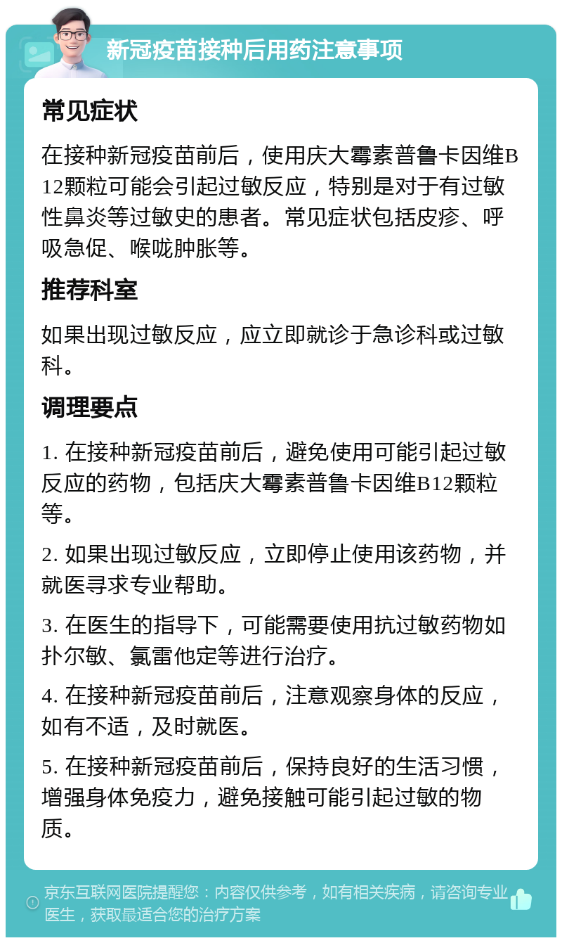 新冠疫苗接种后用药注意事项 常见症状 在接种新冠疫苗前后，使用庆大霉素普鲁卡因维B12颗粒可能会引起过敏反应，特别是对于有过敏性鼻炎等过敏史的患者。常见症状包括皮疹、呼吸急促、喉咙肿胀等。 推荐科室 如果出现过敏反应，应立即就诊于急诊科或过敏科。 调理要点 1. 在接种新冠疫苗前后，避免使用可能引起过敏反应的药物，包括庆大霉素普鲁卡因维B12颗粒等。 2. 如果出现过敏反应，立即停止使用该药物，并就医寻求专业帮助。 3. 在医生的指导下，可能需要使用抗过敏药物如扑尔敏、氯雷他定等进行治疗。 4. 在接种新冠疫苗前后，注意观察身体的反应，如有不适，及时就医。 5. 在接种新冠疫苗前后，保持良好的生活习惯，增强身体免疫力，避免接触可能引起过敏的物质。