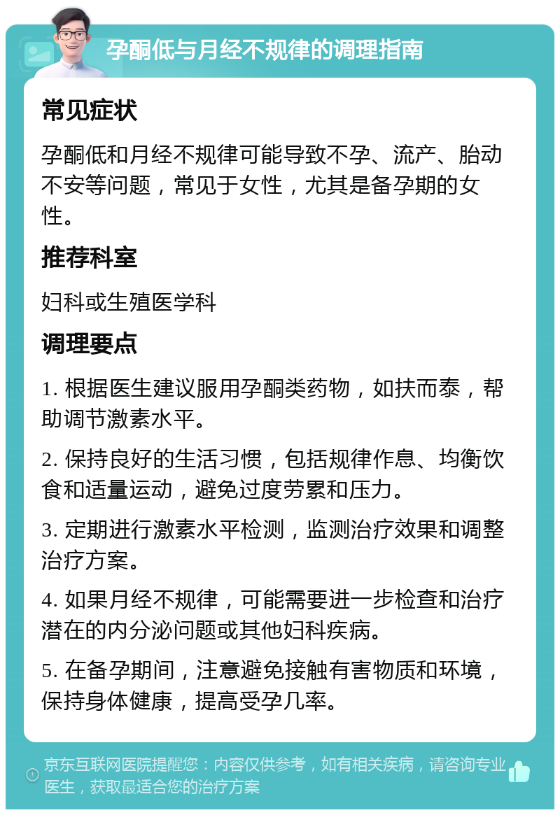 孕酮低与月经不规律的调理指南 常见症状 孕酮低和月经不规律可能导致不孕、流产、胎动不安等问题，常见于女性，尤其是备孕期的女性。 推荐科室 妇科或生殖医学科 调理要点 1. 根据医生建议服用孕酮类药物，如扶而泰，帮助调节激素水平。 2. 保持良好的生活习惯，包括规律作息、均衡饮食和适量运动，避免过度劳累和压力。 3. 定期进行激素水平检测，监测治疗效果和调整治疗方案。 4. 如果月经不规律，可能需要进一步检查和治疗潜在的内分泌问题或其他妇科疾病。 5. 在备孕期间，注意避免接触有害物质和环境，保持身体健康，提高受孕几率。