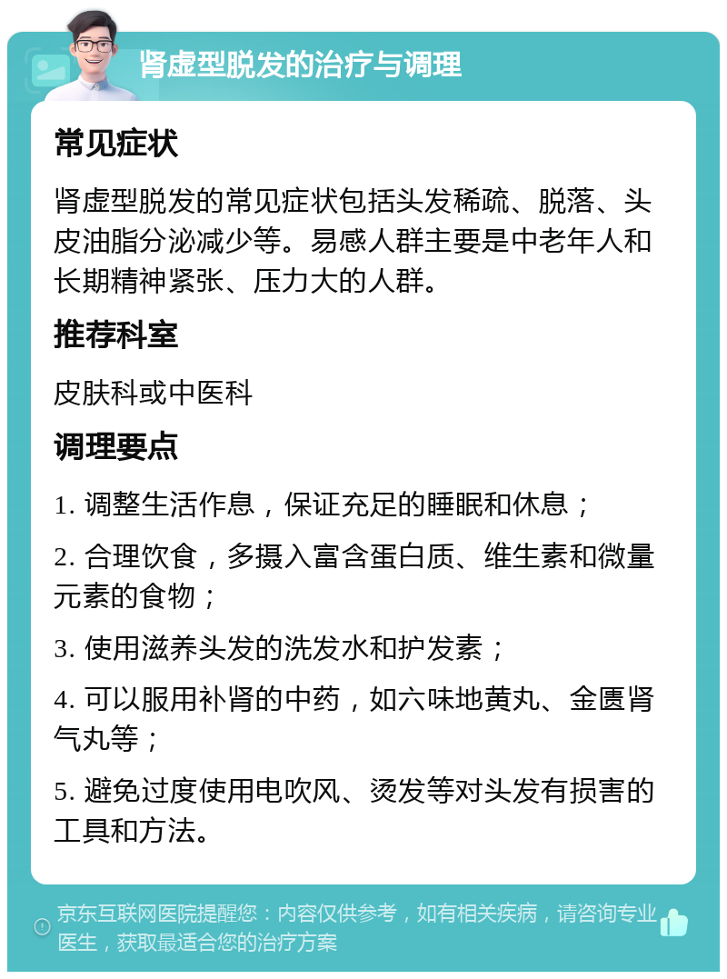 肾虚型脱发的治疗与调理 常见症状 肾虚型脱发的常见症状包括头发稀疏、脱落、头皮油脂分泌减少等。易感人群主要是中老年人和长期精神紧张、压力大的人群。 推荐科室 皮肤科或中医科 调理要点 1. 调整生活作息，保证充足的睡眠和休息； 2. 合理饮食，多摄入富含蛋白质、维生素和微量元素的食物； 3. 使用滋养头发的洗发水和护发素； 4. 可以服用补肾的中药，如六味地黄丸、金匮肾气丸等； 5. 避免过度使用电吹风、烫发等对头发有损害的工具和方法。