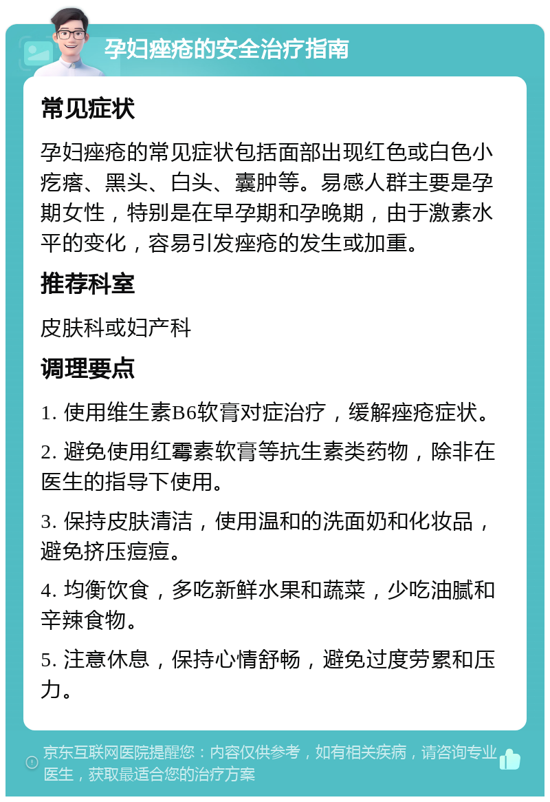 孕妇痤疮的安全治疗指南 常见症状 孕妇痤疮的常见症状包括面部出现红色或白色小疙瘩、黑头、白头、囊肿等。易感人群主要是孕期女性，特别是在早孕期和孕晚期，由于激素水平的变化，容易引发痤疮的发生或加重。 推荐科室 皮肤科或妇产科 调理要点 1. 使用维生素B6软膏对症治疗，缓解痤疮症状。 2. 避免使用红霉素软膏等抗生素类药物，除非在医生的指导下使用。 3. 保持皮肤清洁，使用温和的洗面奶和化妆品，避免挤压痘痘。 4. 均衡饮食，多吃新鲜水果和蔬菜，少吃油腻和辛辣食物。 5. 注意休息，保持心情舒畅，避免过度劳累和压力。