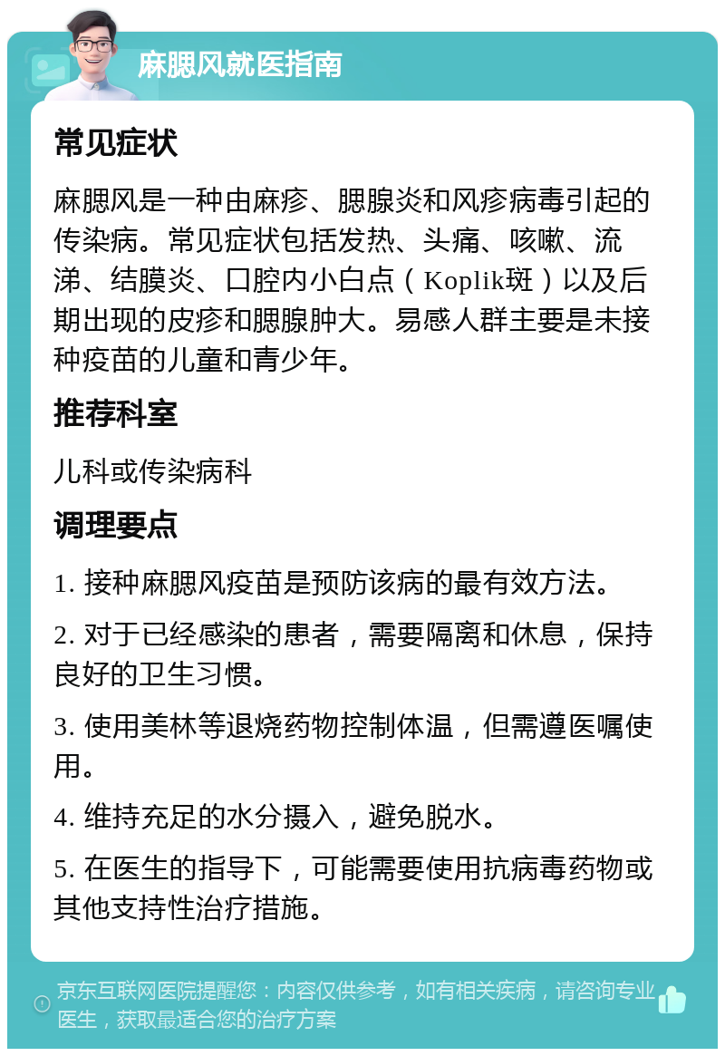 麻腮风就医指南 常见症状 麻腮风是一种由麻疹、腮腺炎和风疹病毒引起的传染病。常见症状包括发热、头痛、咳嗽、流涕、结膜炎、口腔内小白点（Koplik斑）以及后期出现的皮疹和腮腺肿大。易感人群主要是未接种疫苗的儿童和青少年。 推荐科室 儿科或传染病科 调理要点 1. 接种麻腮风疫苗是预防该病的最有效方法。 2. 对于已经感染的患者，需要隔离和休息，保持良好的卫生习惯。 3. 使用美林等退烧药物控制体温，但需遵医嘱使用。 4. 维持充足的水分摄入，避免脱水。 5. 在医生的指导下，可能需要使用抗病毒药物或其他支持性治疗措施。