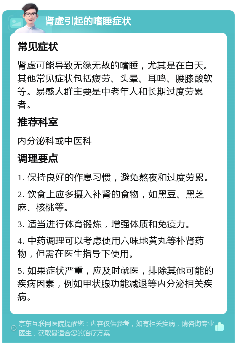 肾虚引起的嗜睡症状 常见症状 肾虚可能导致无缘无故的嗜睡，尤其是在白天。其他常见症状包括疲劳、头晕、耳鸣、腰膝酸软等。易感人群主要是中老年人和长期过度劳累者。 推荐科室 内分泌科或中医科 调理要点 1. 保持良好的作息习惯，避免熬夜和过度劳累。 2. 饮食上应多摄入补肾的食物，如黑豆、黑芝麻、核桃等。 3. 适当进行体育锻炼，增强体质和免疫力。 4. 中药调理可以考虑使用六味地黄丸等补肾药物，但需在医生指导下使用。 5. 如果症状严重，应及时就医，排除其他可能的疾病因素，例如甲状腺功能减退等内分泌相关疾病。