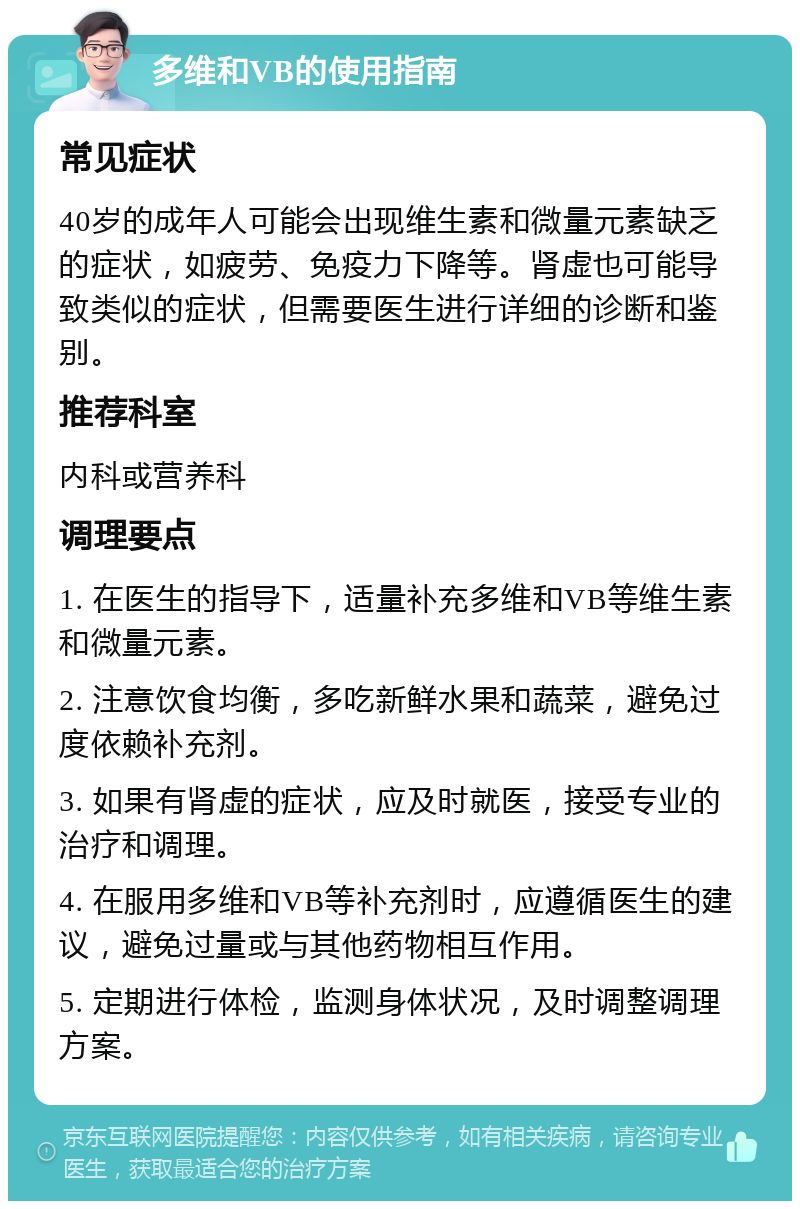 多维和VB的使用指南 常见症状 40岁的成年人可能会出现维生素和微量元素缺乏的症状，如疲劳、免疫力下降等。肾虚也可能导致类似的症状，但需要医生进行详细的诊断和鉴别。 推荐科室 内科或营养科 调理要点 1. 在医生的指导下，适量补充多维和VB等维生素和微量元素。 2. 注意饮食均衡，多吃新鲜水果和蔬菜，避免过度依赖补充剂。 3. 如果有肾虚的症状，应及时就医，接受专业的治疗和调理。 4. 在服用多维和VB等补充剂时，应遵循医生的建议，避免过量或与其他药物相互作用。 5. 定期进行体检，监测身体状况，及时调整调理方案。