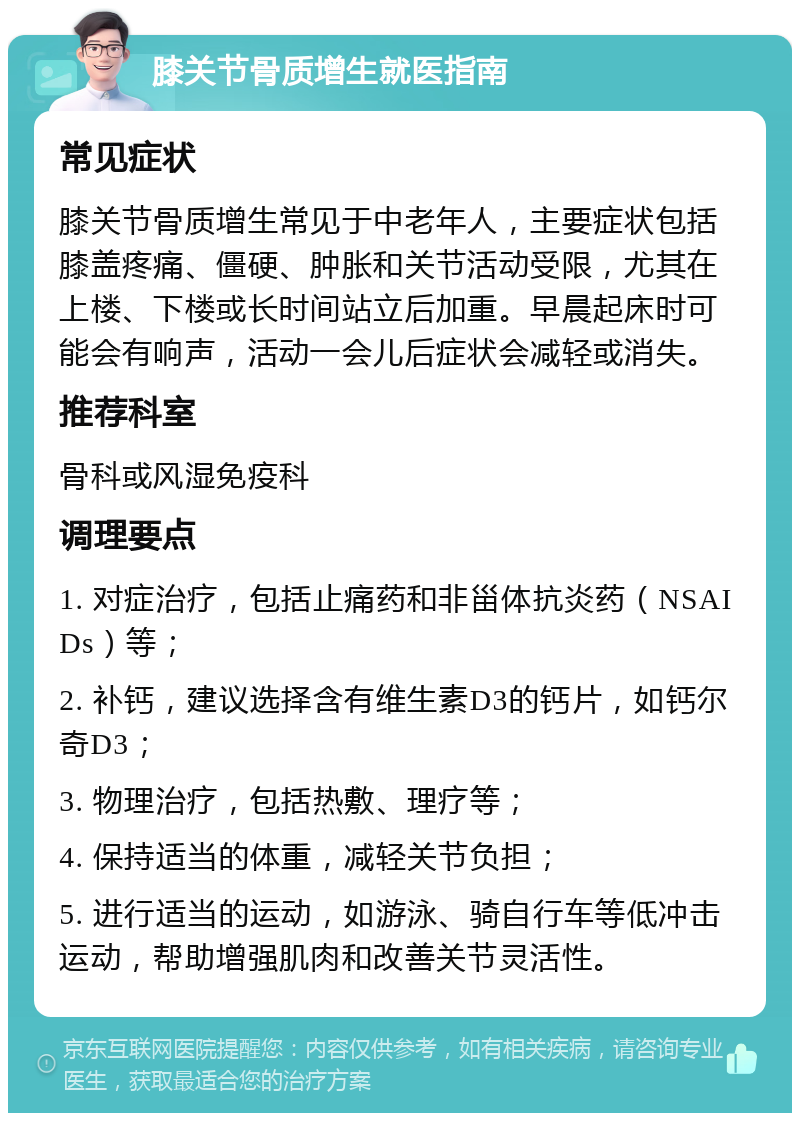 膝关节骨质增生就医指南 常见症状 膝关节骨质增生常见于中老年人，主要症状包括膝盖疼痛、僵硬、肿胀和关节活动受限，尤其在上楼、下楼或长时间站立后加重。早晨起床时可能会有响声，活动一会儿后症状会减轻或消失。 推荐科室 骨科或风湿免疫科 调理要点 1. 对症治疗，包括止痛药和非甾体抗炎药（NSAIDs）等； 2. 补钙，建议选择含有维生素D3的钙片，如钙尔奇D3； 3. 物理治疗，包括热敷、理疗等； 4. 保持适当的体重，减轻关节负担； 5. 进行适当的运动，如游泳、骑自行车等低冲击运动，帮助增强肌肉和改善关节灵活性。