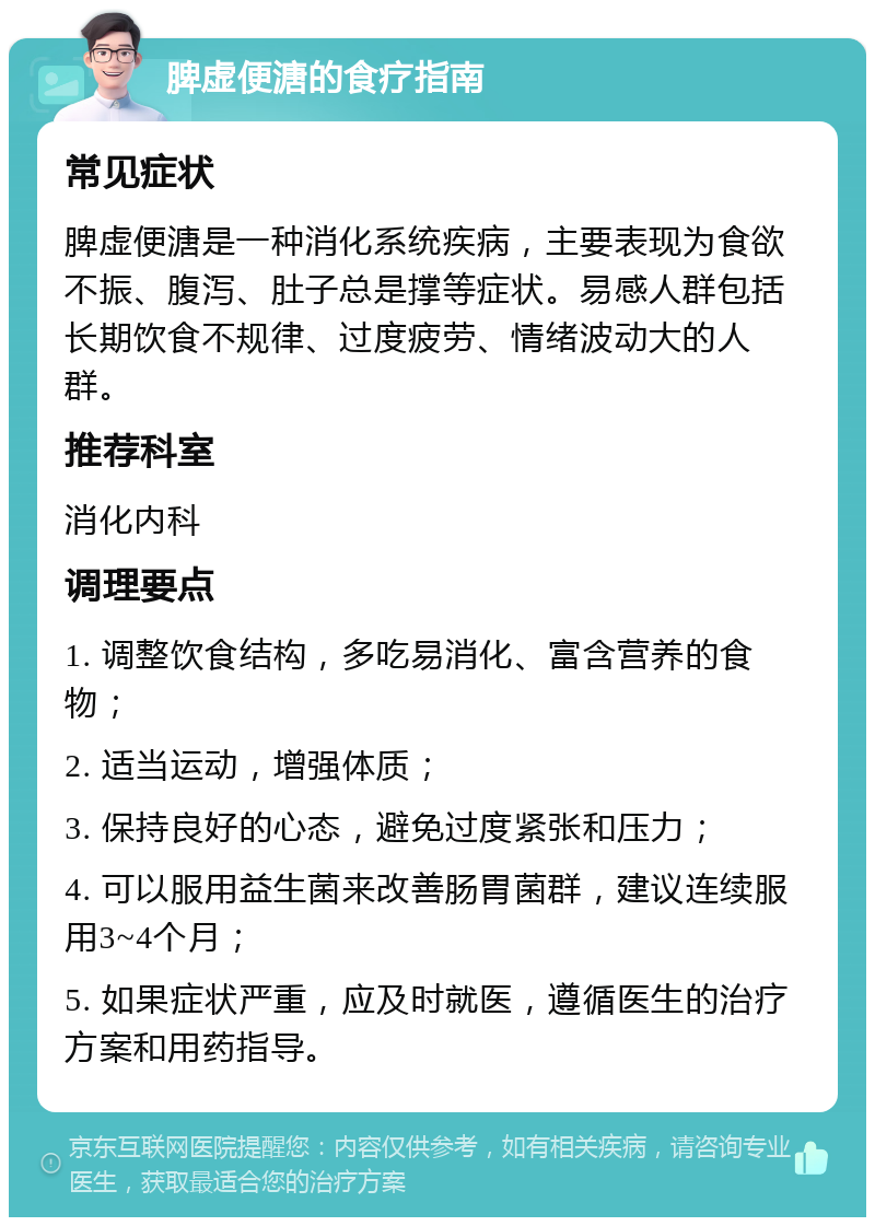 脾虚便溏的食疗指南 常见症状 脾虚便溏是一种消化系统疾病，主要表现为食欲不振、腹泻、肚子总是撑等症状。易感人群包括长期饮食不规律、过度疲劳、情绪波动大的人群。 推荐科室 消化内科 调理要点 1. 调整饮食结构，多吃易消化、富含营养的食物； 2. 适当运动，增强体质； 3. 保持良好的心态，避免过度紧张和压力； 4. 可以服用益生菌来改善肠胃菌群，建议连续服用3~4个月； 5. 如果症状严重，应及时就医，遵循医生的治疗方案和用药指导。