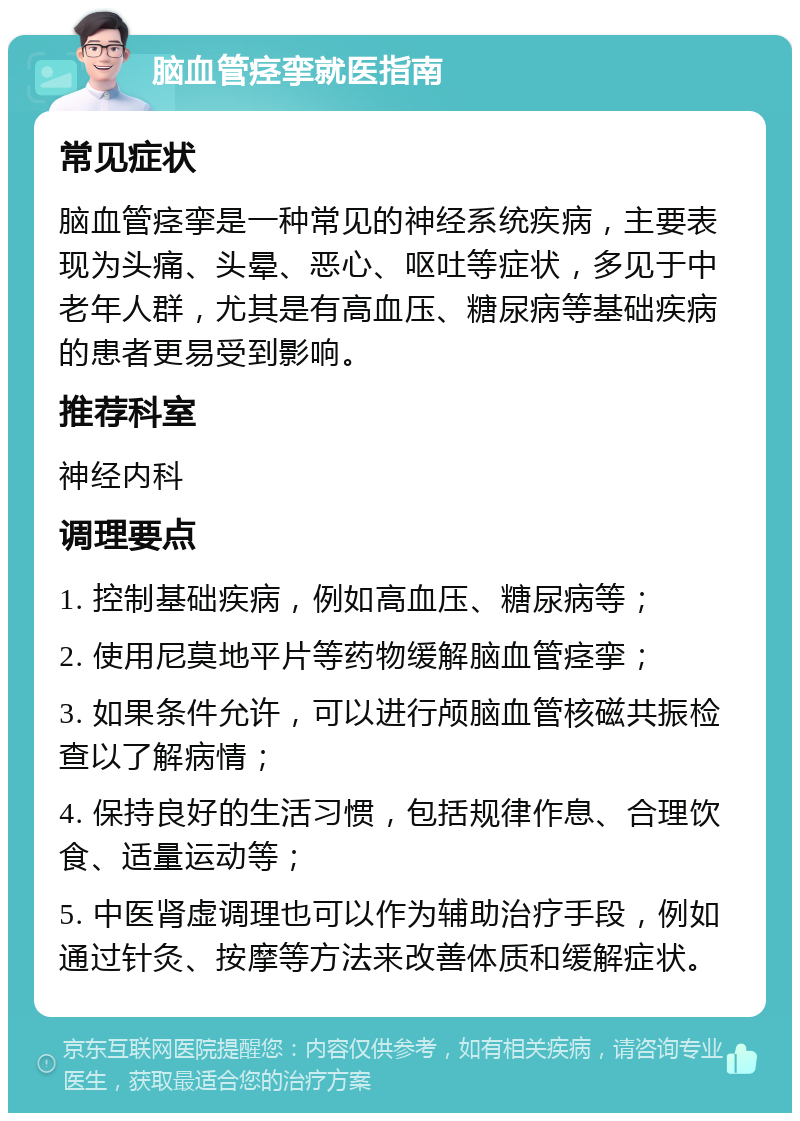 脑血管痉挛就医指南 常见症状 脑血管痉挛是一种常见的神经系统疾病，主要表现为头痛、头晕、恶心、呕吐等症状，多见于中老年人群，尤其是有高血压、糖尿病等基础疾病的患者更易受到影响。 推荐科室 神经内科 调理要点 1. 控制基础疾病，例如高血压、糖尿病等； 2. 使用尼莫地平片等药物缓解脑血管痉挛； 3. 如果条件允许，可以进行颅脑血管核磁共振检查以了解病情； 4. 保持良好的生活习惯，包括规律作息、合理饮食、适量运动等； 5. 中医肾虚调理也可以作为辅助治疗手段，例如通过针灸、按摩等方法来改善体质和缓解症状。