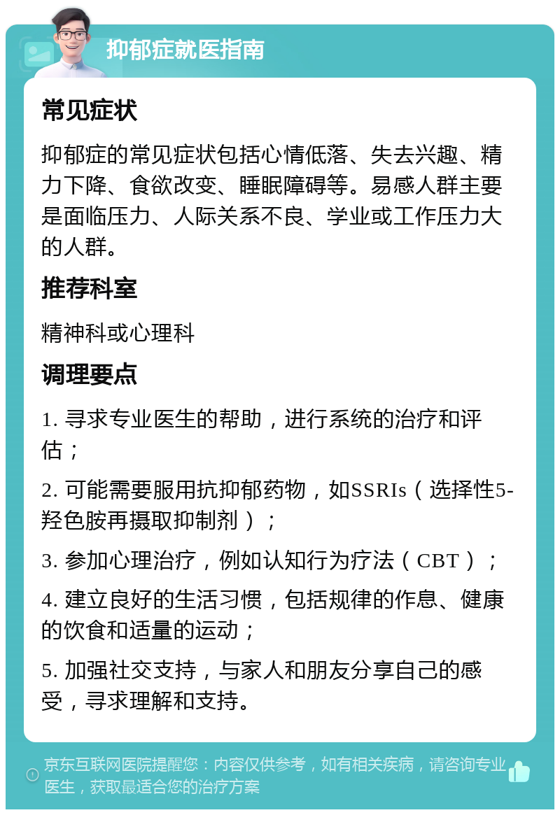 抑郁症就医指南 常见症状 抑郁症的常见症状包括心情低落、失去兴趣、精力下降、食欲改变、睡眠障碍等。易感人群主要是面临压力、人际关系不良、学业或工作压力大的人群。 推荐科室 精神科或心理科 调理要点 1. 寻求专业医生的帮助，进行系统的治疗和评估； 2. 可能需要服用抗抑郁药物，如SSRIs（选择性5-羟色胺再摄取抑制剂）； 3. 参加心理治疗，例如认知行为疗法（CBT）； 4. 建立良好的生活习惯，包括规律的作息、健康的饮食和适量的运动； 5. 加强社交支持，与家人和朋友分享自己的感受，寻求理解和支持。