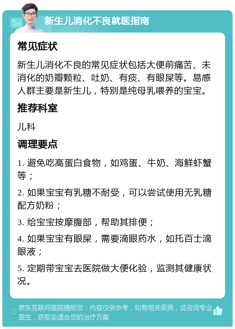 新生儿消化不良就医指南 常见症状 新生儿消化不良的常见症状包括大便前痛苦、未消化的奶瓣颗粒、吐奶、有痰、有眼屎等。易感人群主要是新生儿，特别是纯母乳喂养的宝宝。 推荐科室 儿科 调理要点 1. 避免吃高蛋白食物，如鸡蛋、牛奶、海鲜虾蟹等； 2. 如果宝宝有乳糖不耐受，可以尝试使用无乳糖配方奶粉； 3. 给宝宝按摩腹部，帮助其排便； 4. 如果宝宝有眼屎，需要滴眼药水，如托百士滴眼液； 5. 定期带宝宝去医院做大便化验，监测其健康状况。