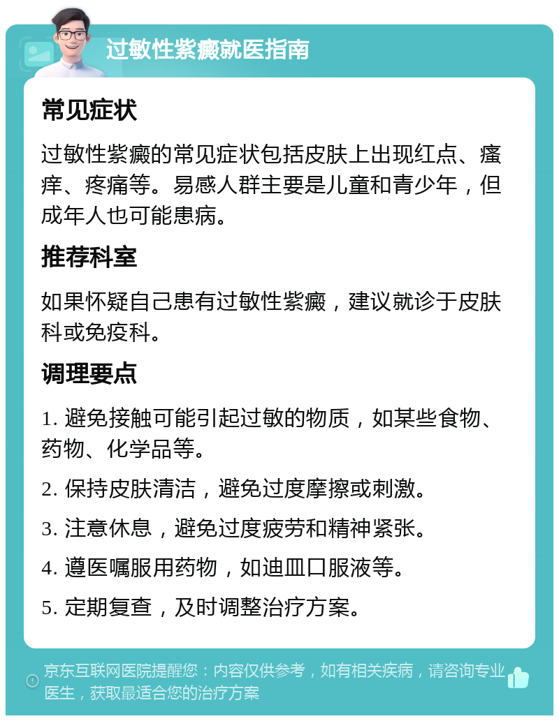 过敏性紫癜就医指南 常见症状 过敏性紫癜的常见症状包括皮肤上出现红点、瘙痒、疼痛等。易感人群主要是儿童和青少年，但成年人也可能患病。 推荐科室 如果怀疑自己患有过敏性紫癜，建议就诊于皮肤科或免疫科。 调理要点 1. 避免接触可能引起过敏的物质，如某些食物、药物、化学品等。 2. 保持皮肤清洁，避免过度摩擦或刺激。 3. 注意休息，避免过度疲劳和精神紧张。 4. 遵医嘱服用药物，如迪皿口服液等。 5. 定期复查，及时调整治疗方案。