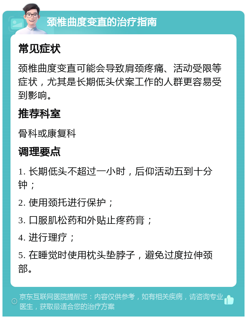 颈椎曲度变直的治疗指南 常见症状 颈椎曲度变直可能会导致肩颈疼痛、活动受限等症状，尤其是长期低头伏案工作的人群更容易受到影响。 推荐科室 骨科或康复科 调理要点 1. 长期低头不超过一小时，后仰活动五到十分钟； 2. 使用颈托进行保护； 3. 口服肌松药和外贴止疼药膏； 4. 进行理疗； 5. 在睡觉时使用枕头垫脖子，避免过度拉伸颈部。