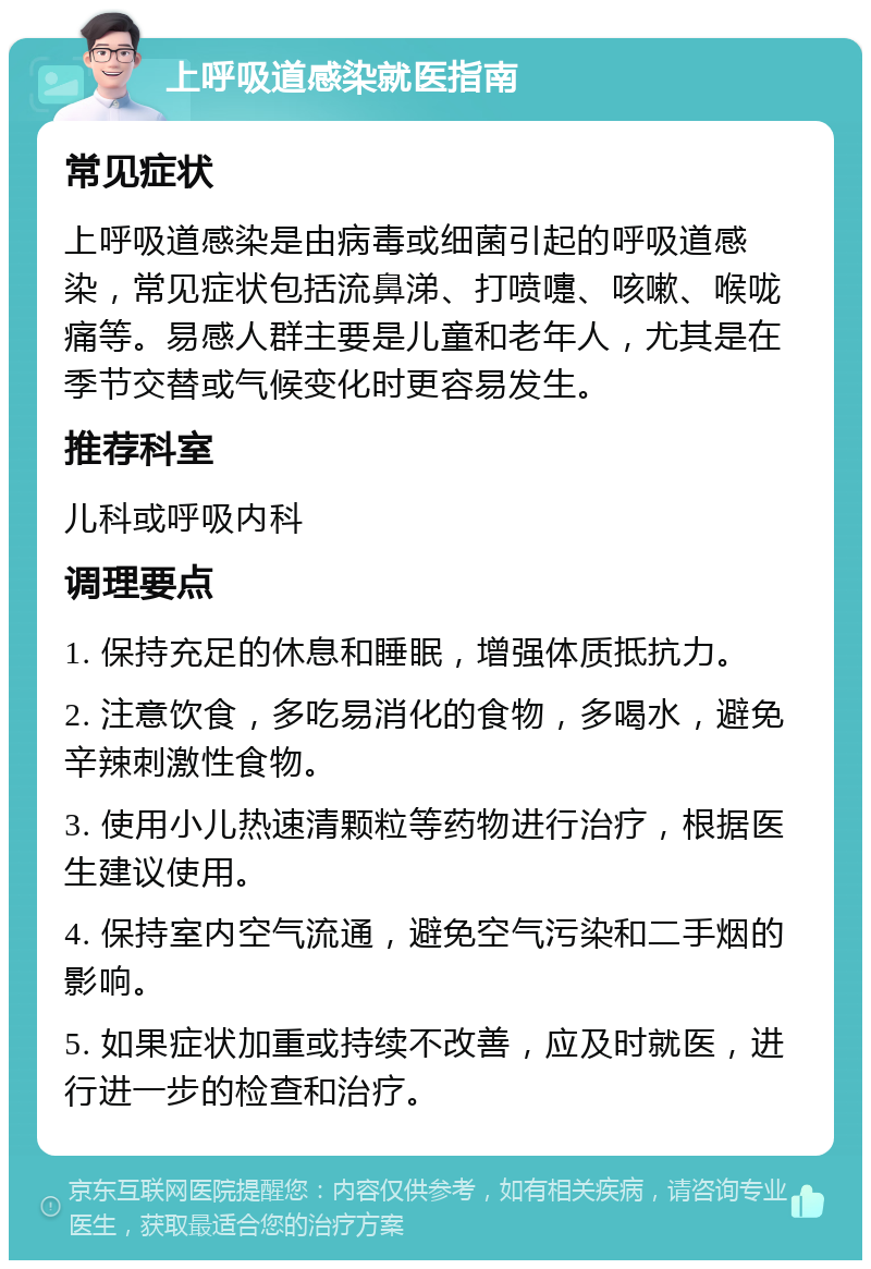 上呼吸道感染就医指南 常见症状 上呼吸道感染是由病毒或细菌引起的呼吸道感染，常见症状包括流鼻涕、打喷嚏、咳嗽、喉咙痛等。易感人群主要是儿童和老年人，尤其是在季节交替或气候变化时更容易发生。 推荐科室 儿科或呼吸内科 调理要点 1. 保持充足的休息和睡眠，增强体质抵抗力。 2. 注意饮食，多吃易消化的食物，多喝水，避免辛辣刺激性食物。 3. 使用小儿热速清颗粒等药物进行治疗，根据医生建议使用。 4. 保持室内空气流通，避免空气污染和二手烟的影响。 5. 如果症状加重或持续不改善，应及时就医，进行进一步的检查和治疗。