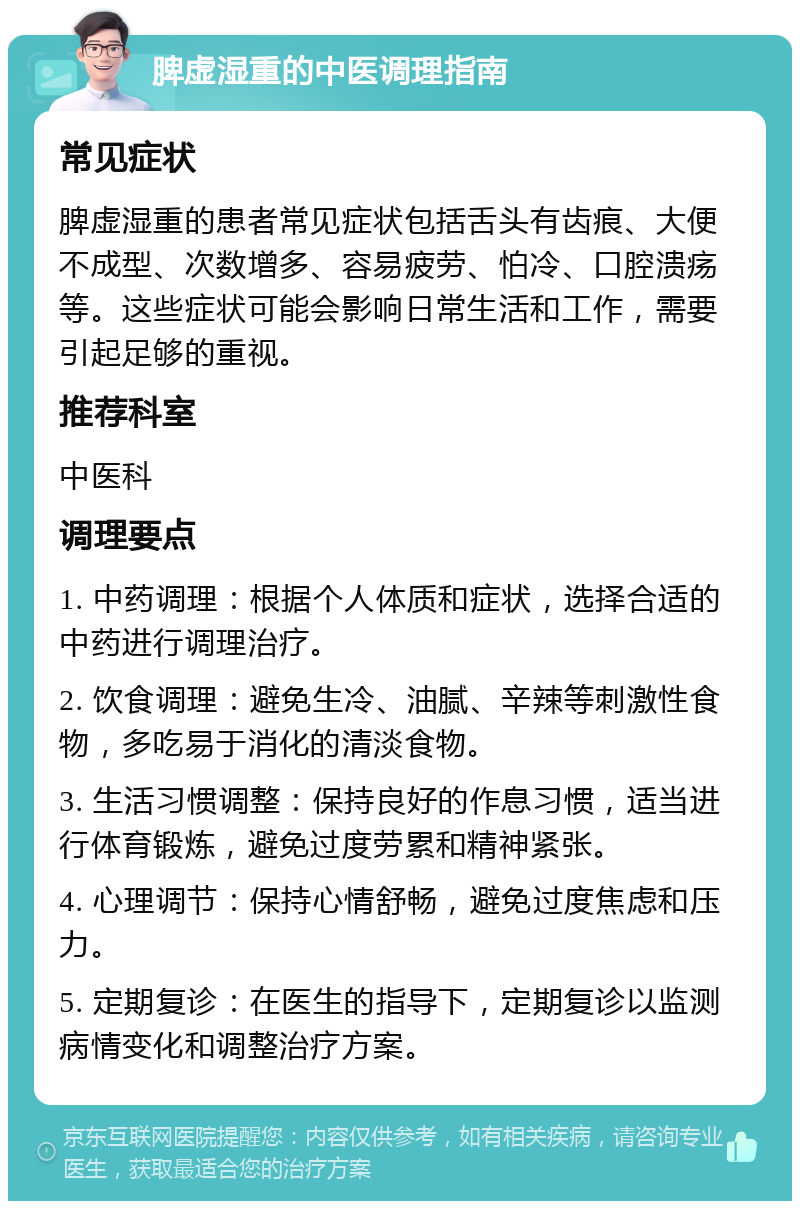 脾虚湿重的中医调理指南 常见症状 脾虚湿重的患者常见症状包括舌头有齿痕、大便不成型、次数增多、容易疲劳、怕冷、口腔溃疡等。这些症状可能会影响日常生活和工作，需要引起足够的重视。 推荐科室 中医科 调理要点 1. 中药调理：根据个人体质和症状，选择合适的中药进行调理治疗。 2. 饮食调理：避免生冷、油腻、辛辣等刺激性食物，多吃易于消化的清淡食物。 3. 生活习惯调整：保持良好的作息习惯，适当进行体育锻炼，避免过度劳累和精神紧张。 4. 心理调节：保持心情舒畅，避免过度焦虑和压力。 5. 定期复诊：在医生的指导下，定期复诊以监测病情变化和调整治疗方案。