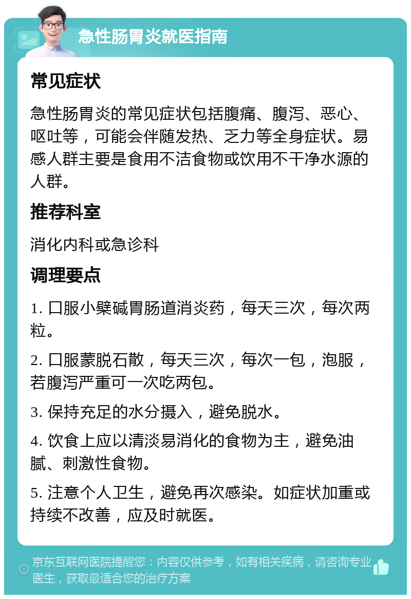 急性肠胃炎就医指南 常见症状 急性肠胃炎的常见症状包括腹痛、腹泻、恶心、呕吐等，可能会伴随发热、乏力等全身症状。易感人群主要是食用不洁食物或饮用不干净水源的人群。 推荐科室 消化内科或急诊科 调理要点 1. 口服小檗碱胃肠道消炎药，每天三次，每次两粒。 2. 口服蒙脱石散，每天三次，每次一包，泡服，若腹泻严重可一次吃两包。 3. 保持充足的水分摄入，避免脱水。 4. 饮食上应以清淡易消化的食物为主，避免油腻、刺激性食物。 5. 注意个人卫生，避免再次感染。如症状加重或持续不改善，应及时就医。