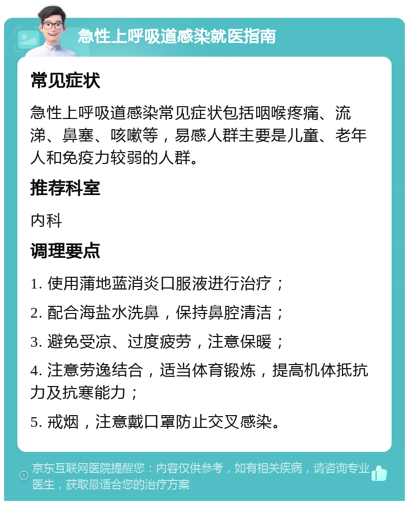 急性上呼吸道感染就医指南 常见症状 急性上呼吸道感染常见症状包括咽喉疼痛、流涕、鼻塞、咳嗽等，易感人群主要是儿童、老年人和免疫力较弱的人群。 推荐科室 内科 调理要点 1. 使用蒲地蓝消炎口服液进行治疗； 2. 配合海盐水洗鼻，保持鼻腔清洁； 3. 避免受凉、过度疲劳，注意保暖； 4. 注意劳逸结合，适当体育锻炼，提高机体抵抗力及抗寒能力； 5. 戒烟，注意戴口罩防止交叉感染。