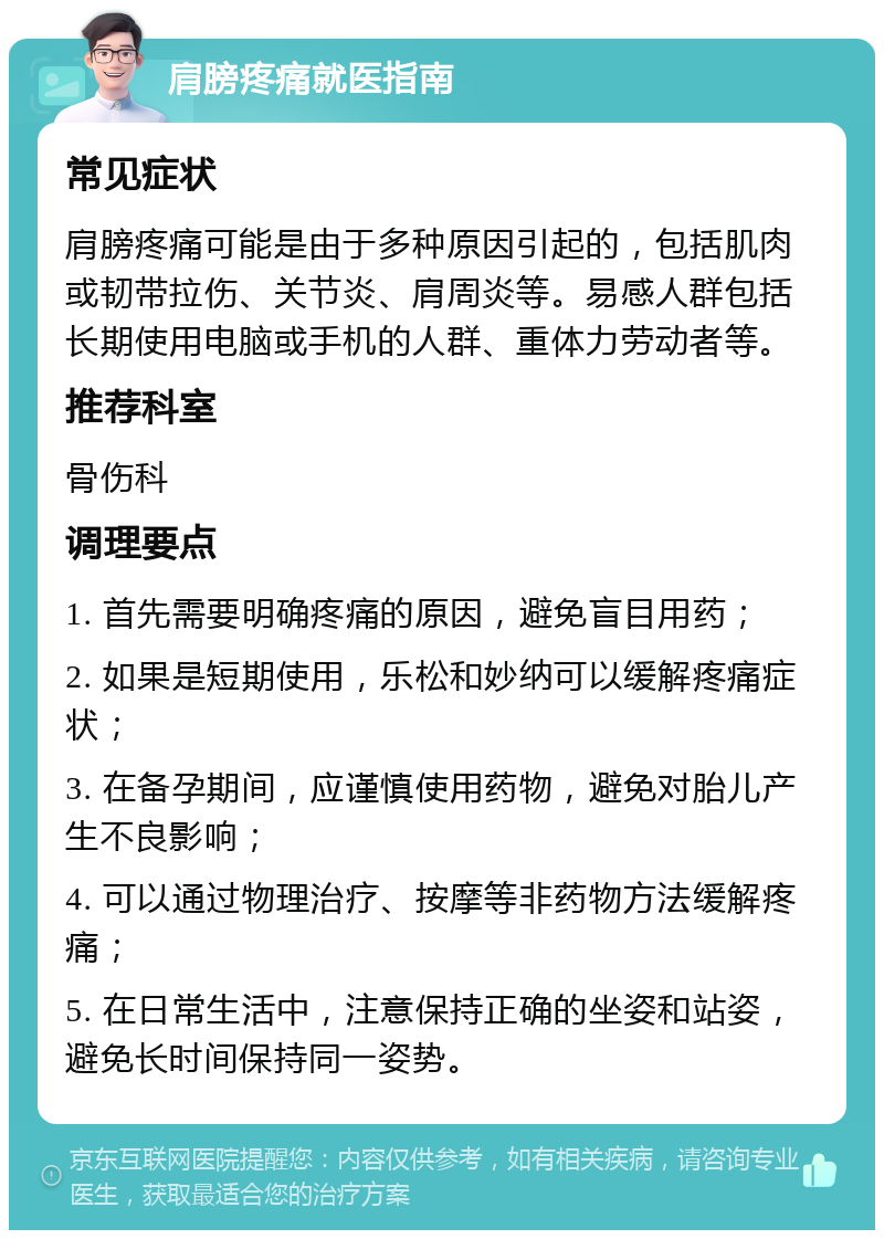 肩膀疼痛就医指南 常见症状 肩膀疼痛可能是由于多种原因引起的，包括肌肉或韧带拉伤、关节炎、肩周炎等。易感人群包括长期使用电脑或手机的人群、重体力劳动者等。 推荐科室 骨伤科 调理要点 1. 首先需要明确疼痛的原因，避免盲目用药； 2. 如果是短期使用，乐松和妙纳可以缓解疼痛症状； 3. 在备孕期间，应谨慎使用药物，避免对胎儿产生不良影响； 4. 可以通过物理治疗、按摩等非药物方法缓解疼痛； 5. 在日常生活中，注意保持正确的坐姿和站姿，避免长时间保持同一姿势。