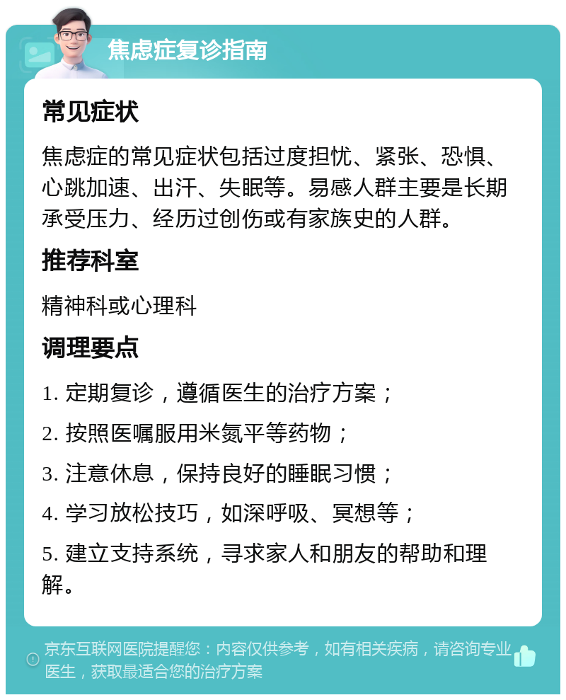 焦虑症复诊指南 常见症状 焦虑症的常见症状包括过度担忧、紧张、恐惧、心跳加速、出汗、失眠等。易感人群主要是长期承受压力、经历过创伤或有家族史的人群。 推荐科室 精神科或心理科 调理要点 1. 定期复诊，遵循医生的治疗方案； 2. 按照医嘱服用米氮平等药物； 3. 注意休息，保持良好的睡眠习惯； 4. 学习放松技巧，如深呼吸、冥想等； 5. 建立支持系统，寻求家人和朋友的帮助和理解。