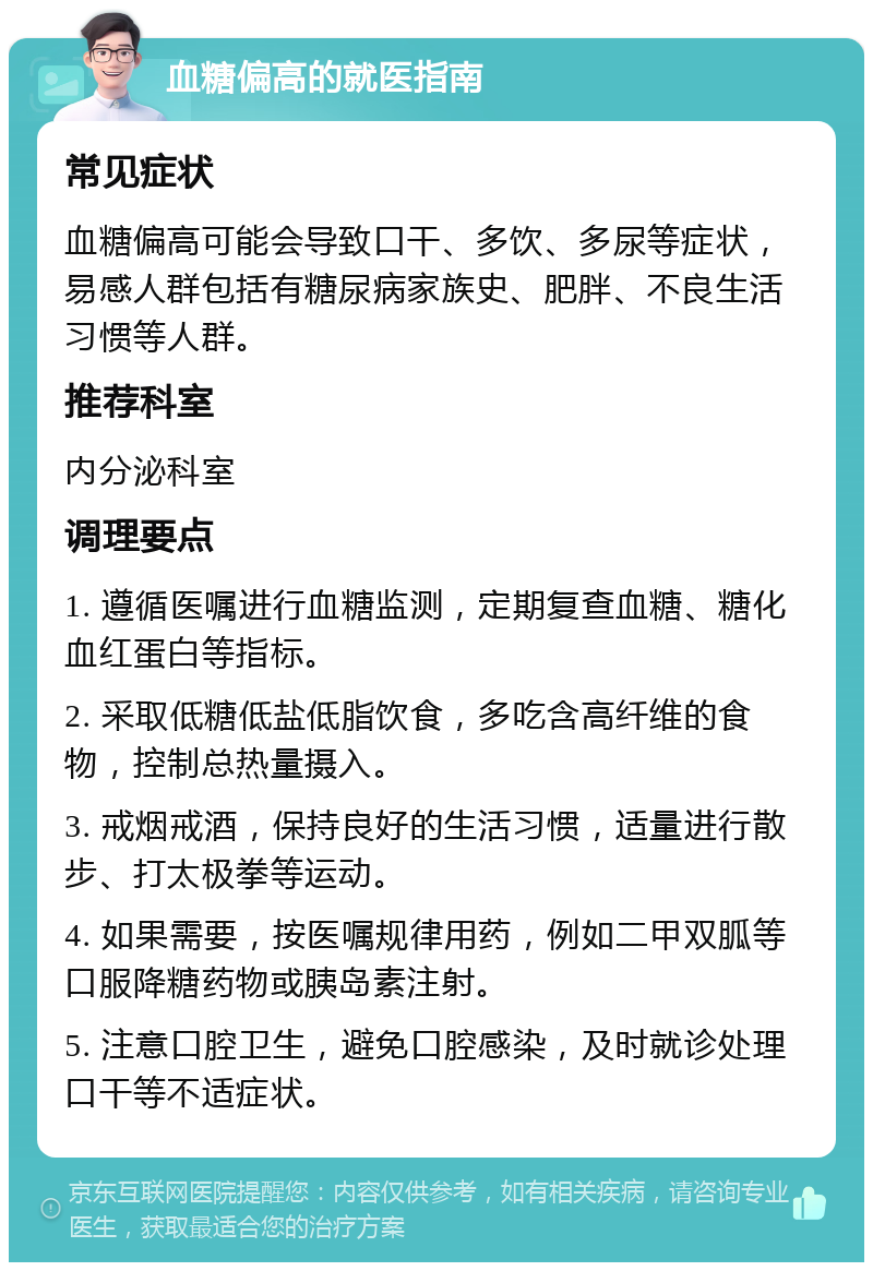 血糖偏高的就医指南 常见症状 血糖偏高可能会导致口干、多饮、多尿等症状，易感人群包括有糖尿病家族史、肥胖、不良生活习惯等人群。 推荐科室 内分泌科室 调理要点 1. 遵循医嘱进行血糖监测，定期复查血糖、糖化血红蛋白等指标。 2. 采取低糖低盐低脂饮食，多吃含高纤维的食物，控制总热量摄入。 3. 戒烟戒酒，保持良好的生活习惯，适量进行散步、打太极拳等运动。 4. 如果需要，按医嘱规律用药，例如二甲双胍等口服降糖药物或胰岛素注射。 5. 注意口腔卫生，避免口腔感染，及时就诊处理口干等不适症状。