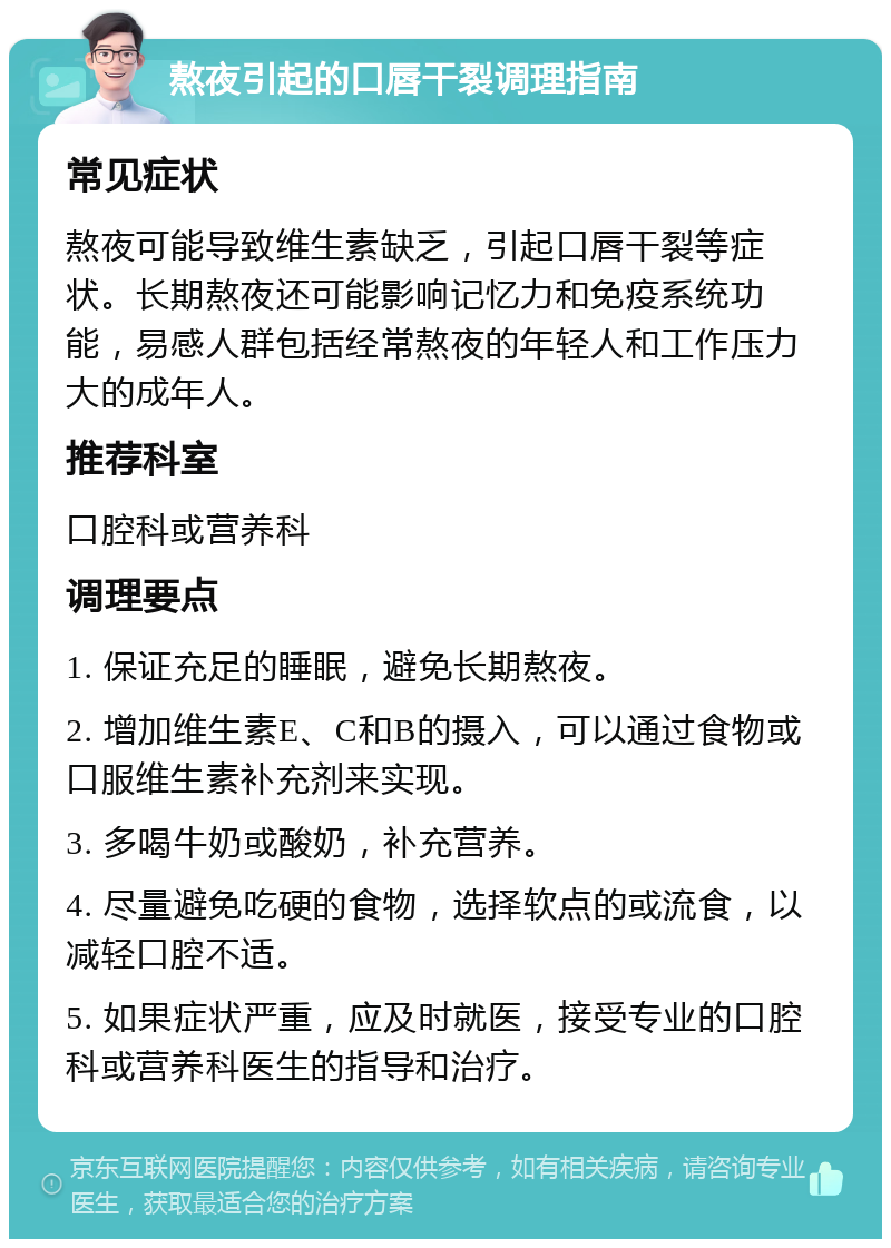 熬夜引起的口唇干裂调理指南 常见症状 熬夜可能导致维生素缺乏，引起口唇干裂等症状。长期熬夜还可能影响记忆力和免疫系统功能，易感人群包括经常熬夜的年轻人和工作压力大的成年人。 推荐科室 口腔科或营养科 调理要点 1. 保证充足的睡眠，避免长期熬夜。 2. 增加维生素E、C和B的摄入，可以通过食物或口服维生素补充剂来实现。 3. 多喝牛奶或酸奶，补充营养。 4. 尽量避免吃硬的食物，选择软点的或流食，以减轻口腔不适。 5. 如果症状严重，应及时就医，接受专业的口腔科或营养科医生的指导和治疗。