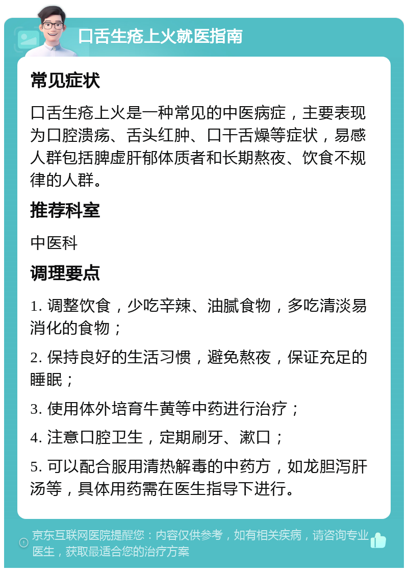 口舌生疮上火就医指南 常见症状 口舌生疮上火是一种常见的中医病症，主要表现为口腔溃疡、舌头红肿、口干舌燥等症状，易感人群包括脾虚肝郁体质者和长期熬夜、饮食不规律的人群。 推荐科室 中医科 调理要点 1. 调整饮食，少吃辛辣、油腻食物，多吃清淡易消化的食物； 2. 保持良好的生活习惯，避免熬夜，保证充足的睡眠； 3. 使用体外培育牛黄等中药进行治疗； 4. 注意口腔卫生，定期刷牙、漱口； 5. 可以配合服用清热解毒的中药方，如龙胆泻肝汤等，具体用药需在医生指导下进行。