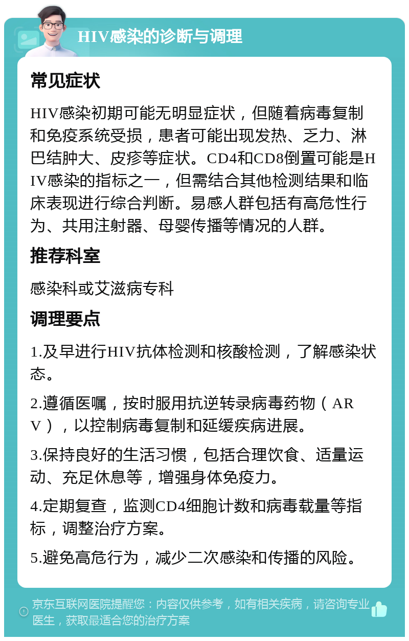 HIV感染的诊断与调理 常见症状 HIV感染初期可能无明显症状，但随着病毒复制和免疫系统受损，患者可能出现发热、乏力、淋巴结肿大、皮疹等症状。CD4和CD8倒置可能是HIV感染的指标之一，但需结合其他检测结果和临床表现进行综合判断。易感人群包括有高危性行为、共用注射器、母婴传播等情况的人群。 推荐科室 感染科或艾滋病专科 调理要点 1.及早进行HIV抗体检测和核酸检测，了解感染状态。 2.遵循医嘱，按时服用抗逆转录病毒药物（ARV），以控制病毒复制和延缓疾病进展。 3.保持良好的生活习惯，包括合理饮食、适量运动、充足休息等，增强身体免疫力。 4.定期复查，监测CD4细胞计数和病毒载量等指标，调整治疗方案。 5.避免高危行为，减少二次感染和传播的风险。