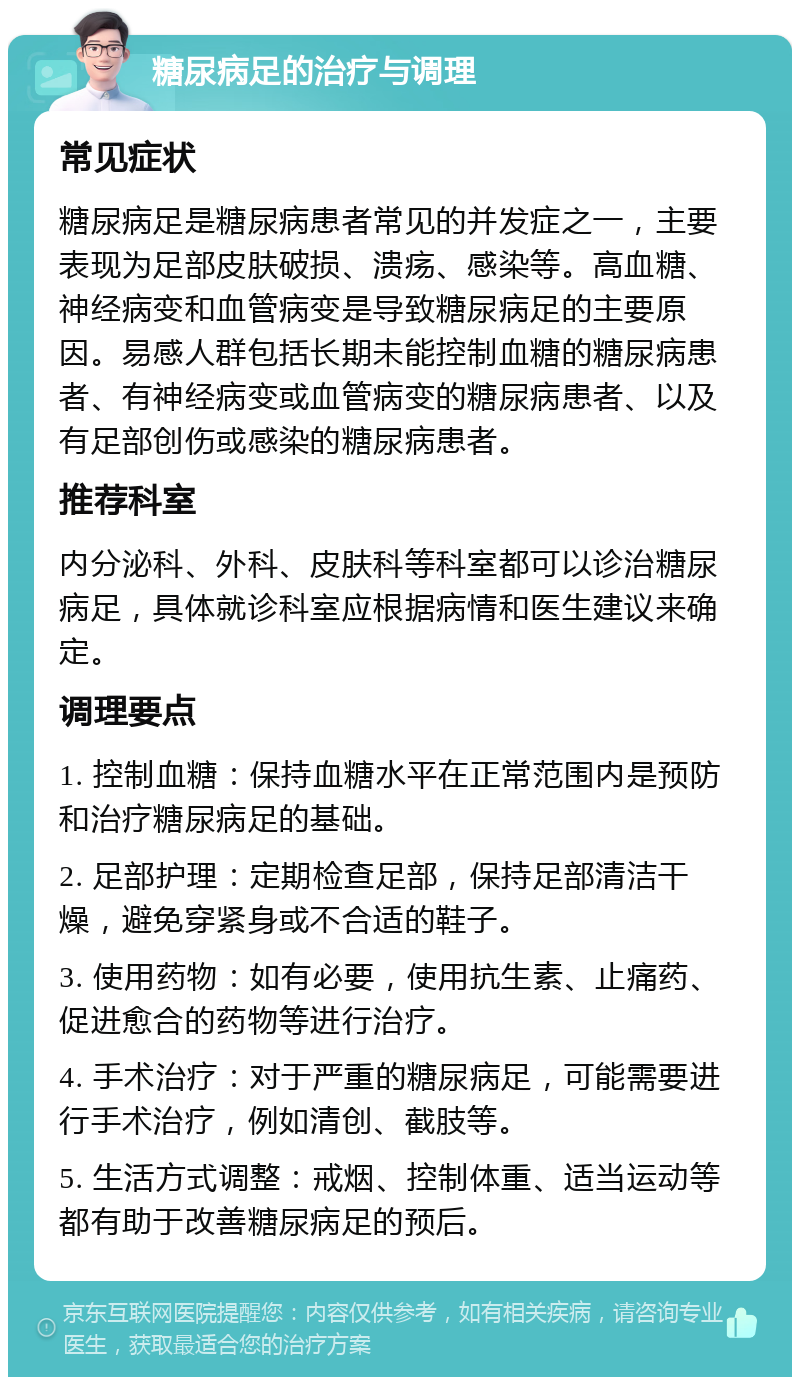 糖尿病足的治疗与调理 常见症状 糖尿病足是糖尿病患者常见的并发症之一，主要表现为足部皮肤破损、溃疡、感染等。高血糖、神经病变和血管病变是导致糖尿病足的主要原因。易感人群包括长期未能控制血糖的糖尿病患者、有神经病变或血管病变的糖尿病患者、以及有足部创伤或感染的糖尿病患者。 推荐科室 内分泌科、外科、皮肤科等科室都可以诊治糖尿病足，具体就诊科室应根据病情和医生建议来确定。 调理要点 1. 控制血糖：保持血糖水平在正常范围内是预防和治疗糖尿病足的基础。 2. 足部护理：定期检查足部，保持足部清洁干燥，避免穿紧身或不合适的鞋子。 3. 使用药物：如有必要，使用抗生素、止痛药、促进愈合的药物等进行治疗。 4. 手术治疗：对于严重的糖尿病足，可能需要进行手术治疗，例如清创、截肢等。 5. 生活方式调整：戒烟、控制体重、适当运动等都有助于改善糖尿病足的预后。