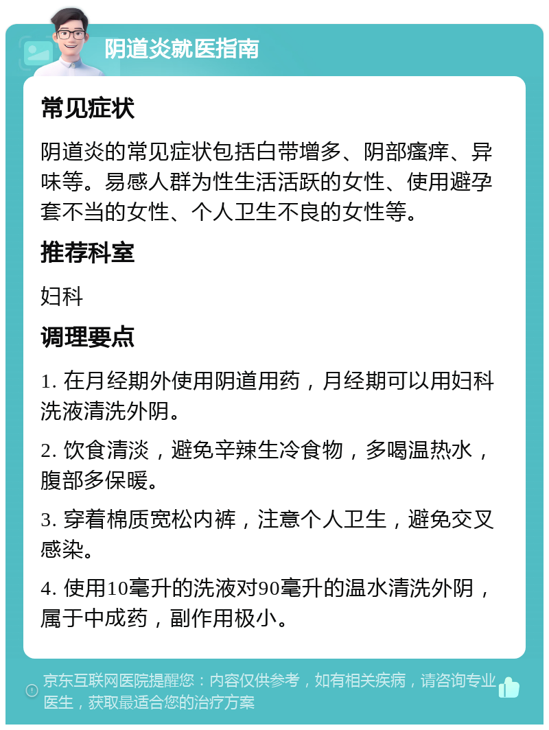 阴道炎就医指南 常见症状 阴道炎的常见症状包括白带增多、阴部瘙痒、异味等。易感人群为性生活活跃的女性、使用避孕套不当的女性、个人卫生不良的女性等。 推荐科室 妇科 调理要点 1. 在月经期外使用阴道用药，月经期可以用妇科洗液清洗外阴。 2. 饮食清淡，避免辛辣生冷食物，多喝温热水，腹部多保暖。 3. 穿着棉质宽松内裤，注意个人卫生，避免交叉感染。 4. 使用10毫升的洗液对90毫升的温水清洗外阴，属于中成药，副作用极小。