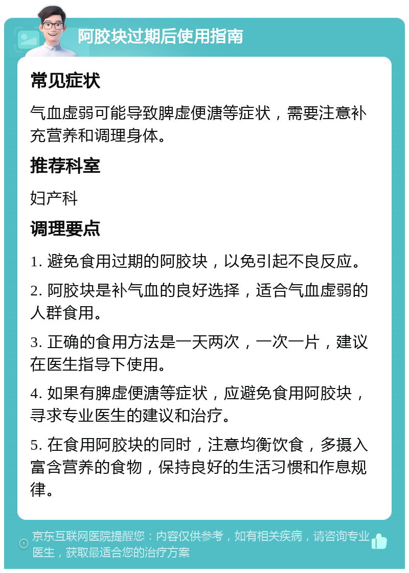 阿胶块过期后使用指南 常见症状 气血虚弱可能导致脾虚便溏等症状，需要注意补充营养和调理身体。 推荐科室 妇产科 调理要点 1. 避免食用过期的阿胶块，以免引起不良反应。 2. 阿胶块是补气血的良好选择，适合气血虚弱的人群食用。 3. 正确的食用方法是一天两次，一次一片，建议在医生指导下使用。 4. 如果有脾虚便溏等症状，应避免食用阿胶块，寻求专业医生的建议和治疗。 5. 在食用阿胶块的同时，注意均衡饮食，多摄入富含营养的食物，保持良好的生活习惯和作息规律。