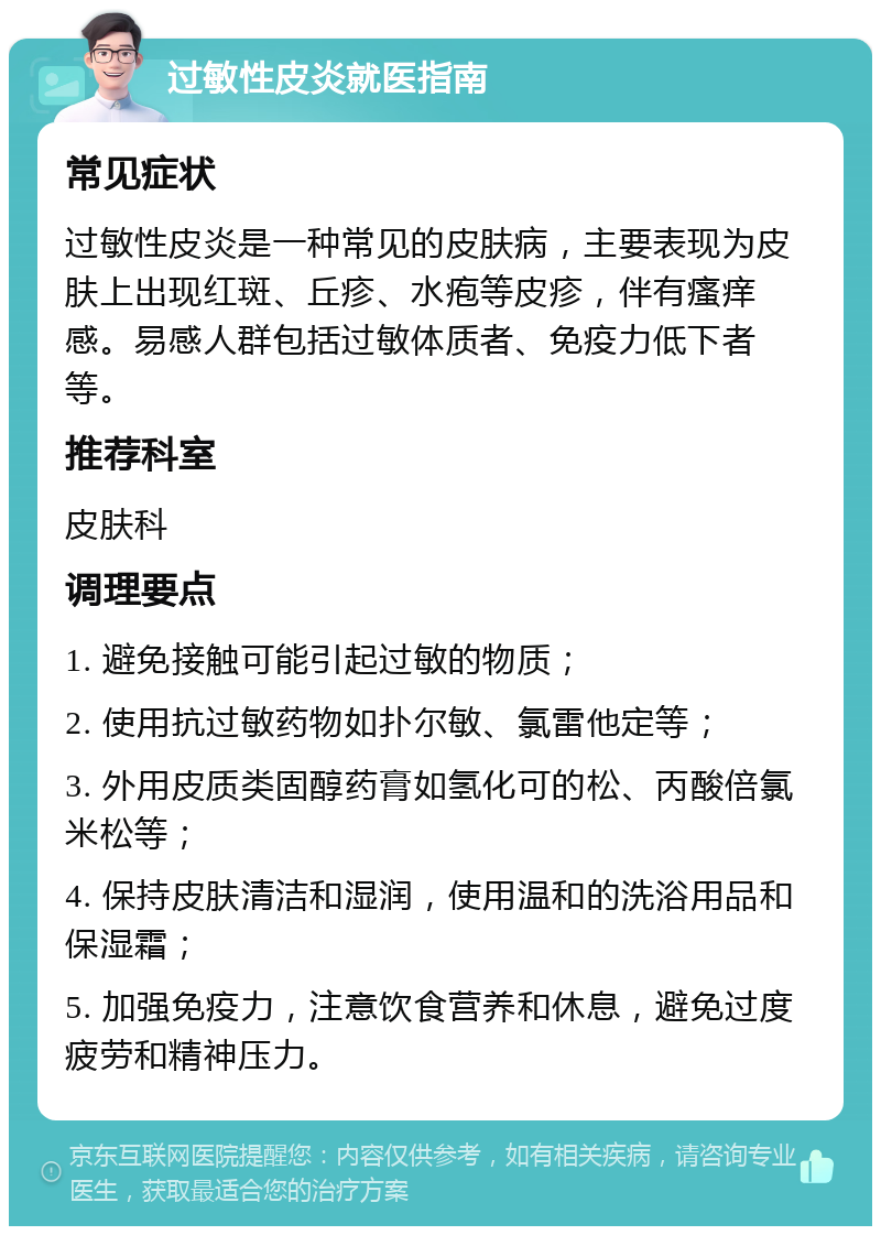 过敏性皮炎就医指南 常见症状 过敏性皮炎是一种常见的皮肤病，主要表现为皮肤上出现红斑、丘疹、水疱等皮疹，伴有瘙痒感。易感人群包括过敏体质者、免疫力低下者等。 推荐科室 皮肤科 调理要点 1. 避免接触可能引起过敏的物质； 2. 使用抗过敏药物如扑尔敏、氯雷他定等； 3. 外用皮质类固醇药膏如氢化可的松、丙酸倍氯米松等； 4. 保持皮肤清洁和湿润，使用温和的洗浴用品和保湿霜； 5. 加强免疫力，注意饮食营养和休息，避免过度疲劳和精神压力。