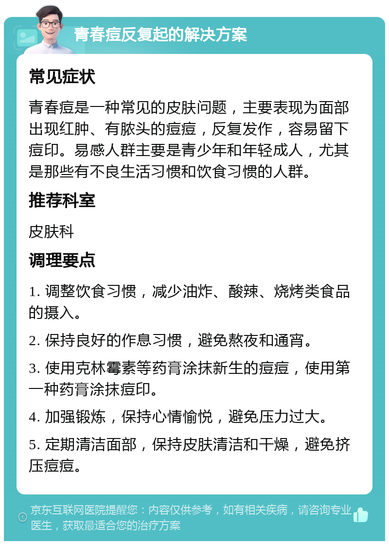 青春痘反复起的解决方案 常见症状 青春痘是一种常见的皮肤问题，主要表现为面部出现红肿、有脓头的痘痘，反复发作，容易留下痘印。易感人群主要是青少年和年轻成人，尤其是那些有不良生活习惯和饮食习惯的人群。 推荐科室 皮肤科 调理要点 1. 调整饮食习惯，减少油炸、酸辣、烧烤类食品的摄入。 2. 保持良好的作息习惯，避免熬夜和通宵。 3. 使用克林霉素等药膏涂抹新生的痘痘，使用第一种药膏涂抹痘印。 4. 加强锻炼，保持心情愉悦，避免压力过大。 5. 定期清洁面部，保持皮肤清洁和干燥，避免挤压痘痘。