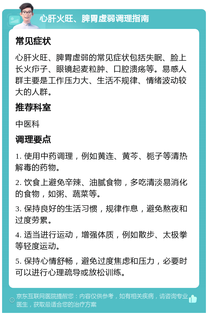 心肝火旺、脾胃虚弱调理指南 常见症状 心肝火旺、脾胃虚弱的常见症状包括失眠、脸上长火疖子、眼镜起麦粒肿、口腔溃疡等。易感人群主要是工作压力大、生活不规律、情绪波动较大的人群。 推荐科室 中医科 调理要点 1. 使用中药调理，例如黄连、黄芩、栀子等清热解毒的药物。 2. 饮食上避免辛辣、油腻食物，多吃清淡易消化的食物，如粥、蔬菜等。 3. 保持良好的生活习惯，规律作息，避免熬夜和过度劳累。 4. 适当进行运动，增强体质，例如散步、太极拳等轻度运动。 5. 保持心情舒畅，避免过度焦虑和压力，必要时可以进行心理疏导或放松训练。