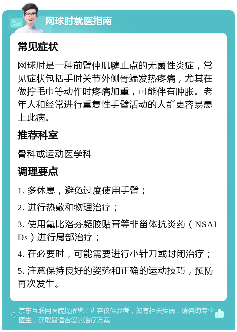 网球肘就医指南 常见症状 网球肘是一种前臂伸肌腱止点的无菌性炎症，常见症状包括手肘关节外侧骨端发热疼痛，尤其在做拧毛巾等动作时疼痛加重，可能伴有肿胀。老年人和经常进行重复性手臂活动的人群更容易患上此病。 推荐科室 骨科或运动医学科 调理要点 1. 多休息，避免过度使用手臂； 2. 进行热敷和物理治疗； 3. 使用氟比洛芬凝胶贴膏等非甾体抗炎药（NSAIDs）进行局部治疗； 4. 在必要时，可能需要进行小针刀或封闭治疗； 5. 注意保持良好的姿势和正确的运动技巧，预防再次发生。