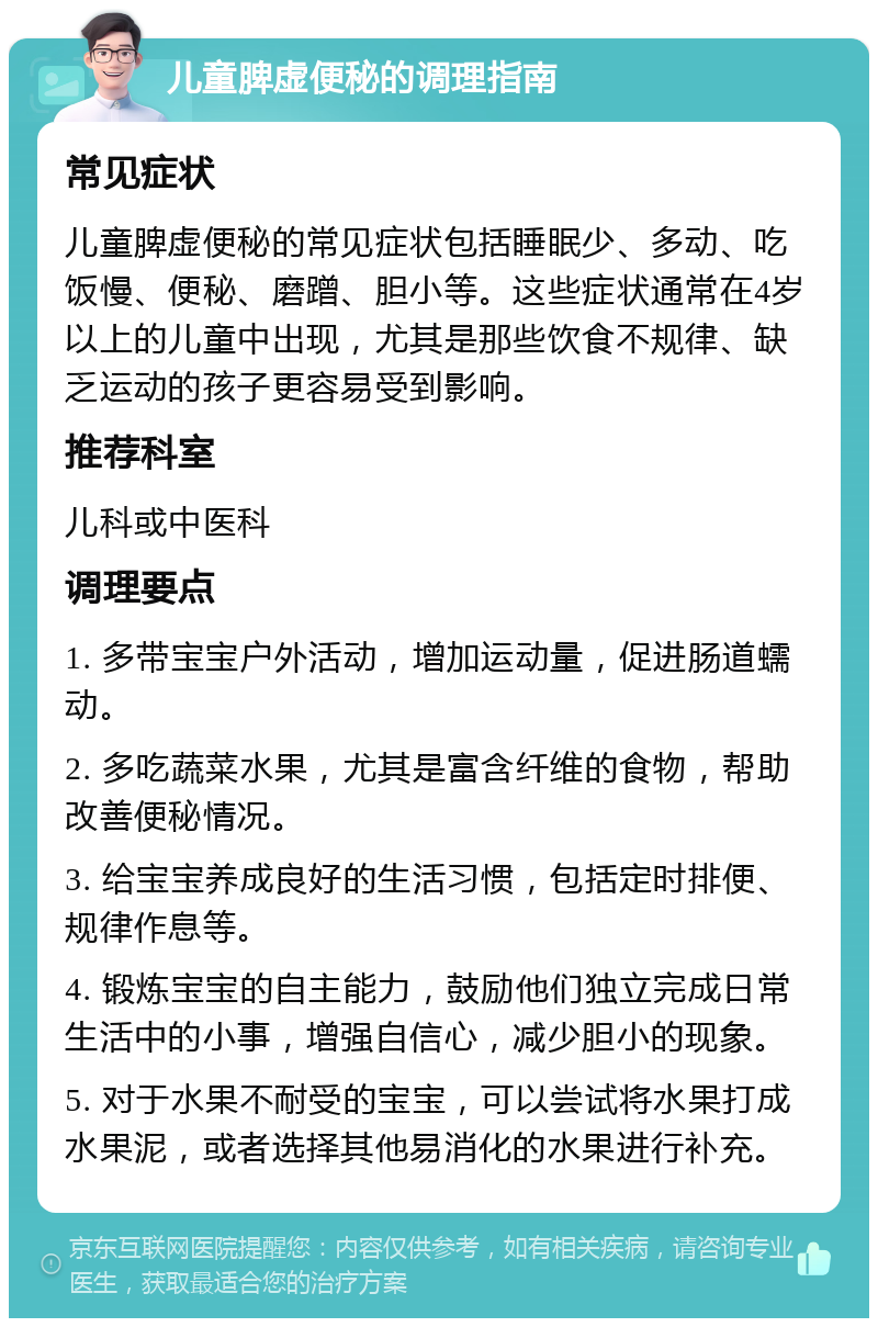 儿童脾虚便秘的调理指南 常见症状 儿童脾虚便秘的常见症状包括睡眠少、多动、吃饭慢、便秘、磨蹭、胆小等。这些症状通常在4岁以上的儿童中出现，尤其是那些饮食不规律、缺乏运动的孩子更容易受到影响。 推荐科室 儿科或中医科 调理要点 1. 多带宝宝户外活动，增加运动量，促进肠道蠕动。 2. 多吃蔬菜水果，尤其是富含纤维的食物，帮助改善便秘情况。 3. 给宝宝养成良好的生活习惯，包括定时排便、规律作息等。 4. 锻炼宝宝的自主能力，鼓励他们独立完成日常生活中的小事，增强自信心，减少胆小的现象。 5. 对于水果不耐受的宝宝，可以尝试将水果打成水果泥，或者选择其他易消化的水果进行补充。