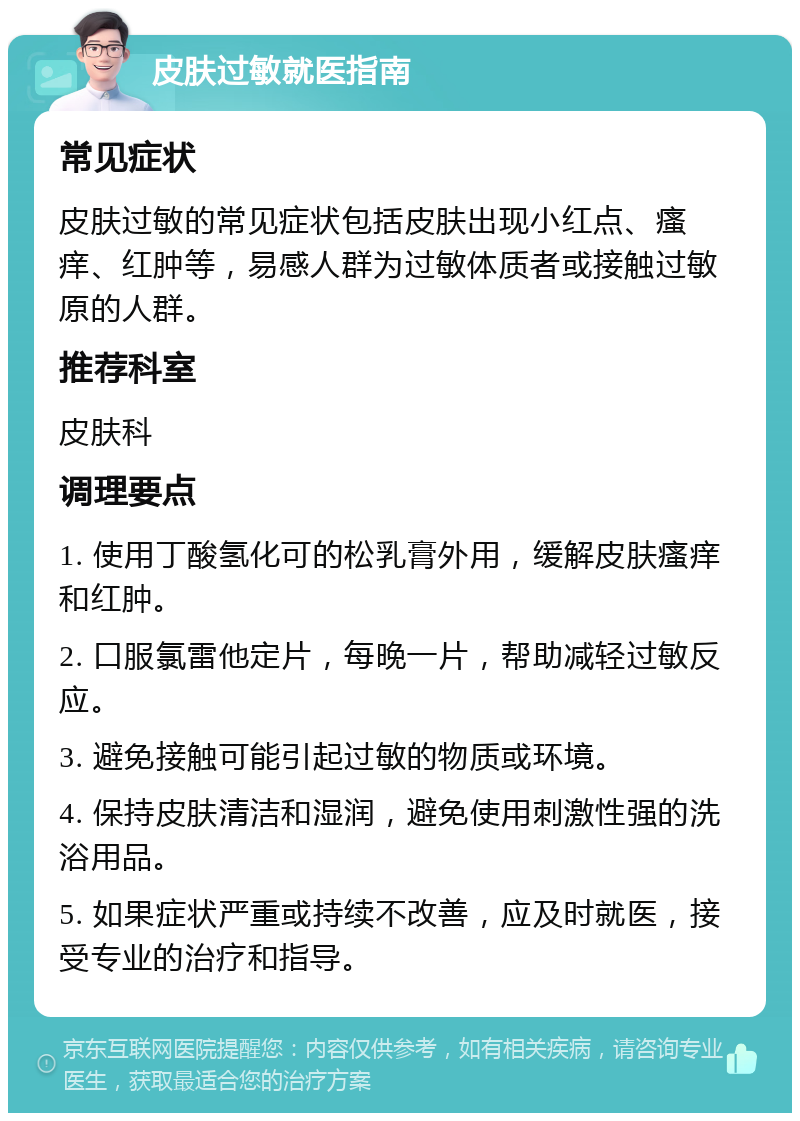 皮肤过敏就医指南 常见症状 皮肤过敏的常见症状包括皮肤出现小红点、瘙痒、红肿等，易感人群为过敏体质者或接触过敏原的人群。 推荐科室 皮肤科 调理要点 1. 使用丁酸氢化可的松乳膏外用，缓解皮肤瘙痒和红肿。 2. 口服氯雷他定片，每晚一片，帮助减轻过敏反应。 3. 避免接触可能引起过敏的物质或环境。 4. 保持皮肤清洁和湿润，避免使用刺激性强的洗浴用品。 5. 如果症状严重或持续不改善，应及时就医，接受专业的治疗和指导。