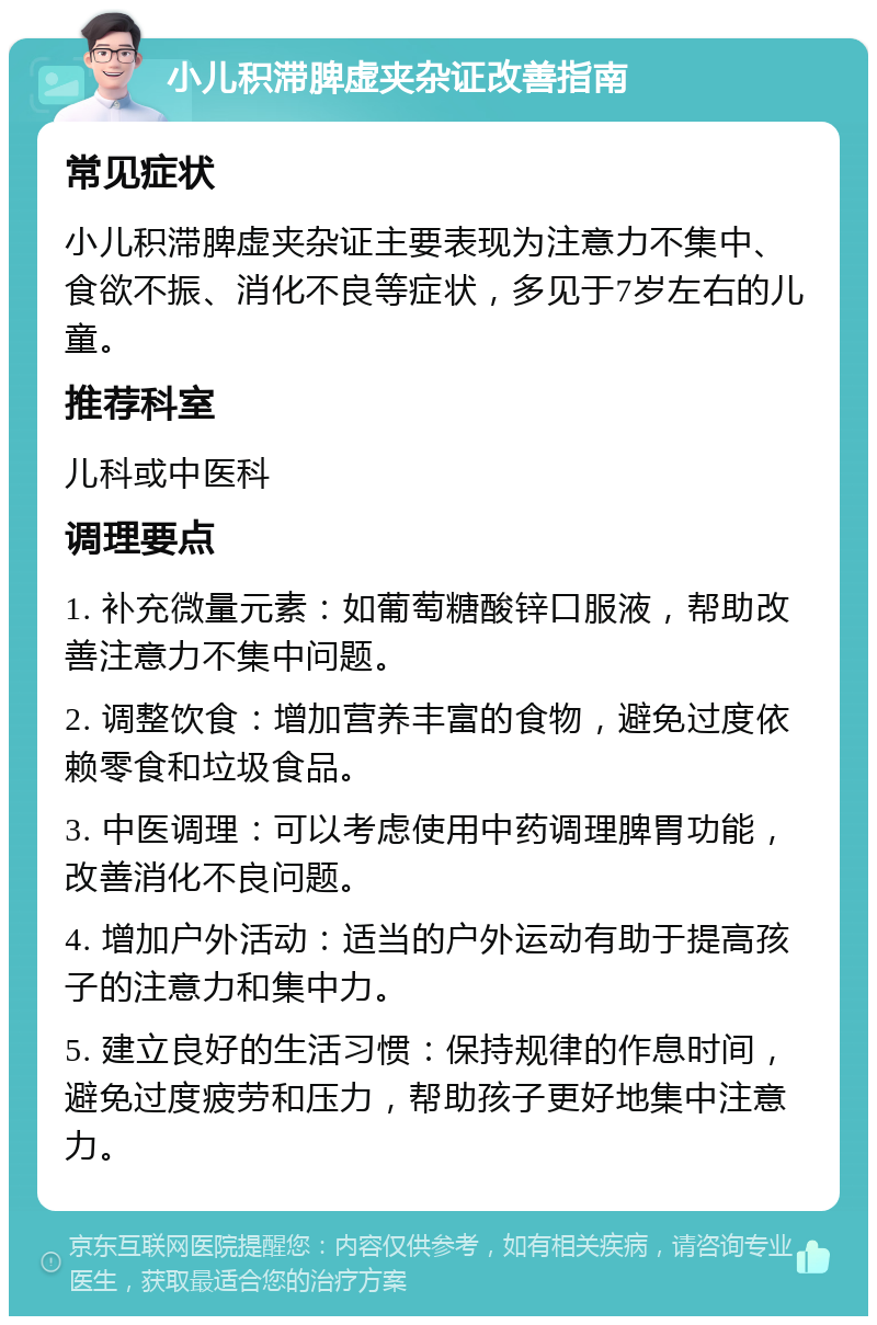 小儿积滞脾虚夹杂证改善指南 常见症状 小儿积滞脾虚夹杂证主要表现为注意力不集中、食欲不振、消化不良等症状，多见于7岁左右的儿童。 推荐科室 儿科或中医科 调理要点 1. 补充微量元素：如葡萄糖酸锌口服液，帮助改善注意力不集中问题。 2. 调整饮食：增加营养丰富的食物，避免过度依赖零食和垃圾食品。 3. 中医调理：可以考虑使用中药调理脾胃功能，改善消化不良问题。 4. 增加户外活动：适当的户外运动有助于提高孩子的注意力和集中力。 5. 建立良好的生活习惯：保持规律的作息时间，避免过度疲劳和压力，帮助孩子更好地集中注意力。